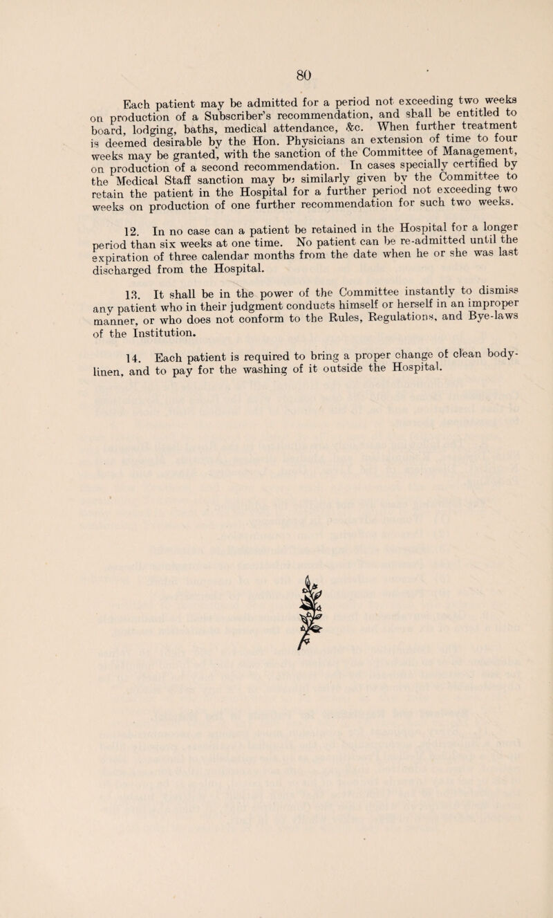 Each patient may be admitted for a period not exceeding two weeks on production of a Subscriber’s recommendation, and shall be entitled to board, lodging, baths, medical attendance, &c. When further treatment is deemed desirable by the Hon. Physicians an extension of time to four weeks may be granted, with the sanction of the Committee of Management, on production of a second recommendation. In cases specially certified by the Medical Staff sanction may bo similarly given by the Committee to retain the patient in the Hospital for a further period not exceeding two weeks on production of one further recommendation for such two weeks. 12. In no case can a patient be retained in the Hospital for a longer period than six weeks at one time. No patient can be re-admitted until the expiration of three calendar months from the date when he or she was last discharged from the Hospital. 13. It shall be in the power of the Committee instantly to dismiss any patient who in their judgment conducts himself or herself in an improper manner, or who does not conform to the Rules, Regulations, and Bye-laws of the Institution. 14. Each patient is required to bring a proper change of clean body- linen, and to pay for the washing of it outside the Hospital.