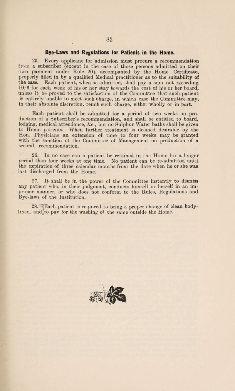 Bye-Laws and Regulations for Patients in the Home. 25. Every applicant for admission must procure a recommendation from a subscriber (except in the case of those persons admitted on their own payment under Rule 20), accompanied by the Home Certificate, properly filled in by a qualified Medical practitioner as to the suitability of the case. Each patient, when so admitted, shall pay a sum not exceeding 10/6 for each week of his or her stay towards the cost of his or her board, unless it be proved to the satisfaction of the Committee that such patient is entirely unable to meet such charge, in which case the Committee may, in their absolute discretion, remit such charge, either wholly or in part. Each patient shall be admitted for a period of two weeks on pro¬ duction of a Subscriber’s recommendation, and shall be entitled to board, lodging, medical attendance, &c., but no Sulphur Water baths shall be given to Home patients. When further treatment is deemed desirable by the Hon. Physicians an extension of time to four weeks may be granted with the sanction oi the Committee of Management on production of a second recommendation. 26. In no case can a patient be retained in the Home for a longer period than four weeks at one time. No patient can be re-admitted until the expiration of three calendar months from the date when he or she was last discharged from the Home. 27. It shall be in the power of the Committee instantly to dismiss any patient who, in their judgment, conducts himself or herself in an im¬ proper manner, or who does not conform to the Rules, Regulations and Bye-laws of the Institution. 28. Each patient is required to bring a proper change of clean body- linen. and.to pay for the washing of the same outside the Home.