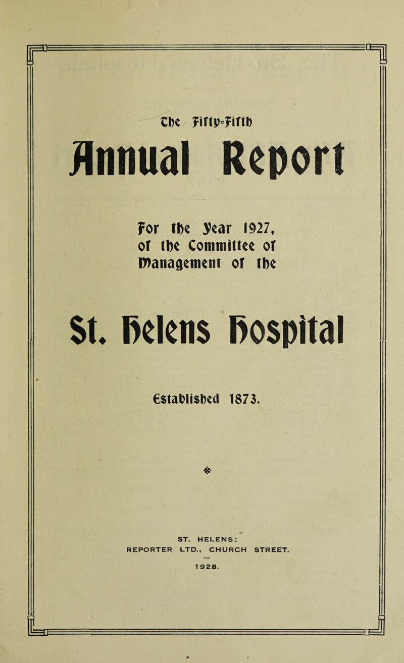 Cbe ?irtp=?irth Annual Report for the year 1927, of the Committee of Management of the St, Helens Hospital establish 1873. ST. HELENS: REPORTER LTD., CHURCH STREET.