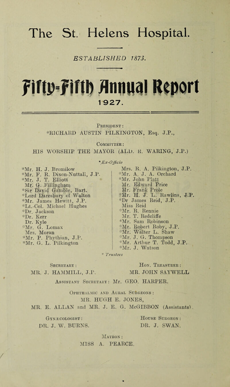 ESTABLISHED 7873. 1 927. President : ♦RICHARD AUSTIN PILKINGTON, Esq. J.P,, Committee : HIS WORSHIP THE MAYOR (ALU. R, WARING, J.P.) ♦Mr. H. J. Bromilow ♦Mr. F. R. Dixon-Nuttall, J.P. ♦Mr. J. T. Elliott Mr. G. Fillingham ♦Sir David Gamble, Bart. ♦Lord Daresbury of Walton ♦Mr. James Hewitt, J.P. ♦Lt.-Col. Michael Hughes ♦Dr. Jackson ♦Dr. Kerr Dr. Kyle ♦Mr. G. Lomax Mrs. Moran ♦Mr. P. Phythian, J.P. ♦Mr. G. L. Pilkington \Ex-Officio Mrs. R. A. Pilkington, J.P. ♦Mr. A. J. A. Orchard ♦Mr. John Platt Mr. Edward Price Mr. Frank Prole ♦Mr. H. J. L. Rawlins, J.P. ♦Dr James Reid,' J.P. Miss Reid ♦Mr. R. Rennie Mr. T. Redcliffe ♦Mr. Sam Robinson ♦Mr. Robert Roby, J.P. ♦Mr. Walter L. Shaw ♦Mr. J. G. Thompson ♦Mr. Arthur T. Todd, J.P. ♦Mr. J. Watson * Trustees Secretary : Hon. Treasurer : MR. J. HAMMILL, J.P. MR. JOHN SAYWELL Assistant Secretary : Mr. GEO. HARPER. Ophthalmic and Acral Surgeons : MR. HUGH E. JONES, MR. E. ALLAN and AIR. J. E. G. McGIBBON (Assistants). Gynecologist : DR. J. W. BURNS. House Surgeon : DR. J. SWAN. Matron : MISS A. PEARCE.