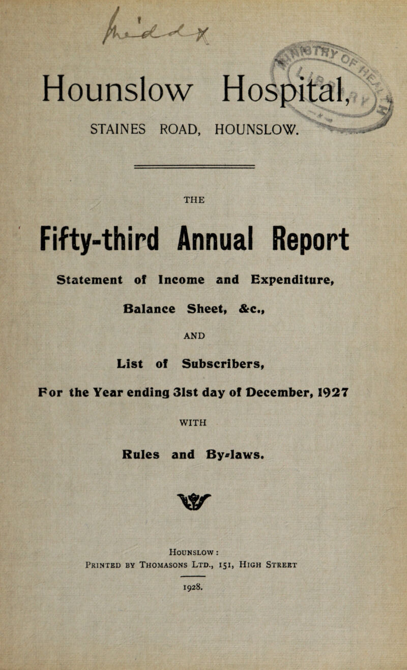 / « Hounslow STAINES ROAD, HOUNSLOW. THE Fifty-third Annual Report Statement of Income and Expenditure, Balance Sheet, &c., AND List of Subscribers, For the Year ending 31st day of December, 1927 WITH Rules and By-laws. Hounslow : Printed by Thomasons Ltd., 151, High Street 1928.