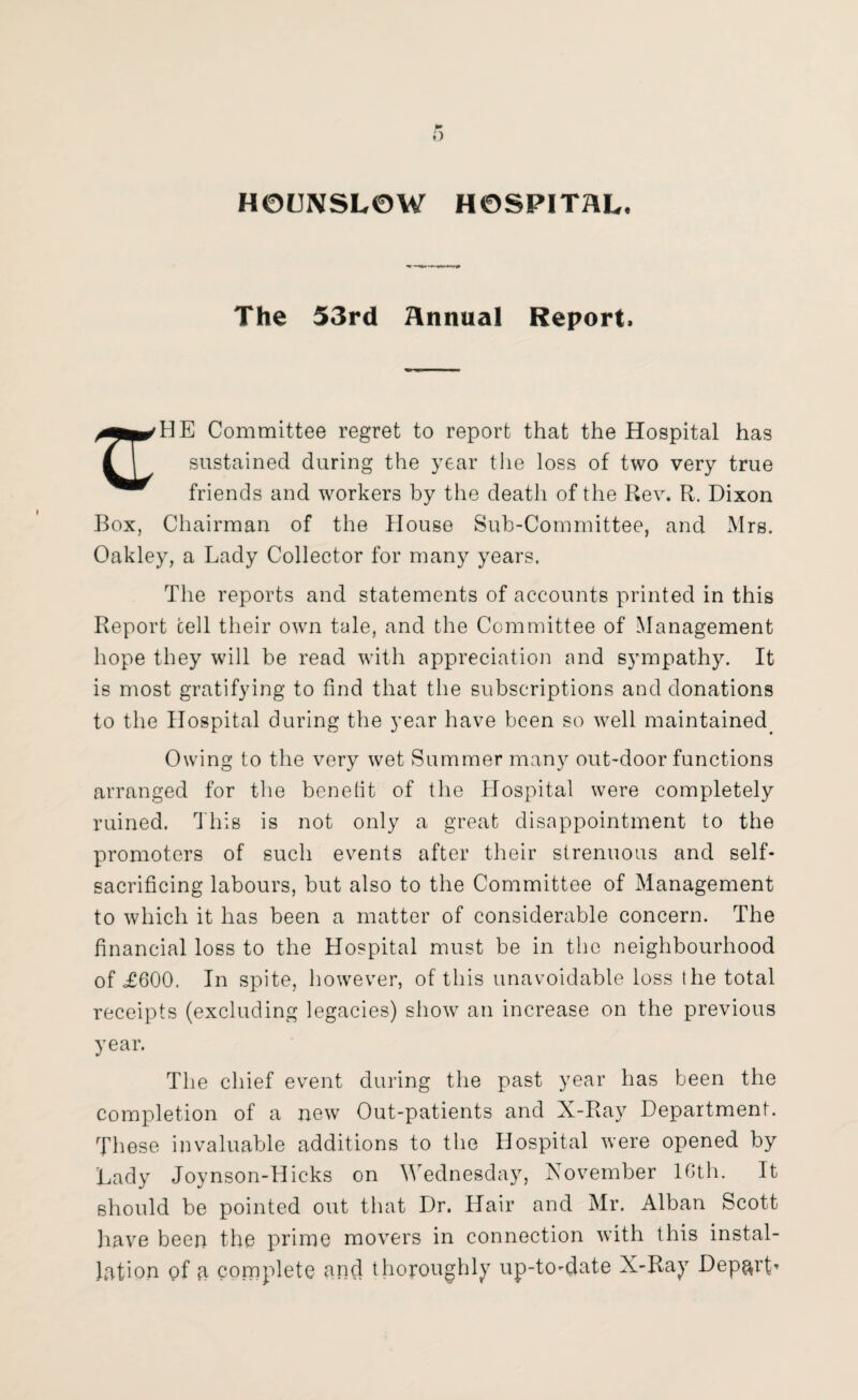 HOUNSLOW HOSPITAL. The 53rd Annual Report. Committee regret to report that the Hospital has sustained during the year the loss of two very true friends and workers by the death of the Rev. R. Dixon Box, Chairman of the House Sub-Committee, and Mrs. Oakley, a Lady Collector for many years. The reports and statements of accounts printed in this Report cell their own tale, and the Committee of Management hope they will be read with appreciation and sympathy. It is most gratifying to find that the subscriptions and donations to the Hospital during the year have been so well maintained. Owing to the very wet Summer many out-door functions arranged for the benefit of the Hospital were completely ruined. This is not only a great disappointment to the promoters of such events after their strenuous and self- sacrificing labours, but also to the Committee of Management to which it has been a matter of considerable concern. The financial loss to the Hospital must be in the neighbourhood of £600. In spite, however, of this unavoidable loss the total receipts (excluding legacies) show an increase on the previous year. The chief event during the past year has been the completion of a new Out-patients and X-Ray Department. These invaluable additions to the Hospital were opened by Lady Joynson-Hicks on Wednesday, November 10th. It should be pointed out that Dr. Hair and Mr. Alban Scott have been the prime movers in connection with this instal¬ lation of a complete and thoroughly up-to-date X-Ray Depart*