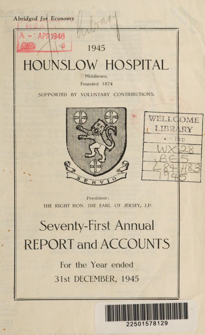 Abridged for Economy -' APfu946 1945 HOUN5LOW HOSPITAL Middlesex. Founded 1874 SUPPORTED BY VOLUNTARY CONTRIBUTIONS. . —n r, 1 WELLC ( UBR, * ' _lAiX t—r~£ '' - ifcj 23aU i_inw) OME DV c*p s President: THE RIGHT HON.. THE EARL OF JERSEY, J.P. Seventy-First Annual REPORT and ACCOUNTS For the Year ended 31st DECEMBER, 1945 J 22501578129