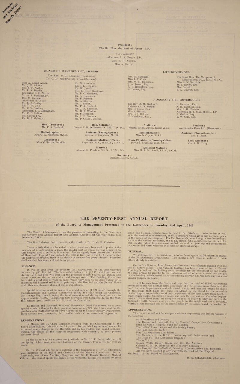 President : The Rt. Hon. the Earl of Jersey, J.P. Vice-Presidents: Alderman A. A. Bergin, J.P., Mrs. F. H. Newson, Miss A. Burrell. BOARD OF MANAGEMENT, 1945-1946 LIFE GOVERNORS : The Rev. B. G. Chandler, {Chairman). Dr. C. D. Meadowcroft, (Vice-Chairman). Miss A. Logan. Adam. Mr. J. F. Adcock. Mrs. S. P. Ashby. Mr. L. A. Beadle. Councillor C. E. Nea'te. .Mr. A. S. Burkinshaw. Mrs. M. Cadman. Alderman H. Collar. Mr. L. J. Oakley Mr. T. W. Cole. Mr. C. T. Cushing. Alderman J. E. Dillingham. Mr. E. G. Felton. Mr. George Fry. Dr. R. A. Galway. Dr. M. Steedman. Dr. J. L. Hopkins. Dr. W. Jewitt. Mrs. L. Keith Robinson. Mr. P. C. Meadows. Dr. A. Roemmele. Mr. F. Salmon. Mr. A. Stevens. Mr. J. Spicer. Mr. P. A. Stallard. Mr. C. B. Thurston. Mr. B. A. Weston. Mr. F. Hodsdon. Dr. A. E. Gammie. Mr. P. Chase Gardener. Mrs. N. Barnfield. Miss I. E. Cook. Mrs. W. H. Dumsday. J. A. Jessop, Esq. A. V. Robertson, Esq. A. Lumer, Esq. The Most Hon. The Marquess of Londonderry, P.C., K.G., M.V.O. Miss A. M. Ratcliffe. H. J. Revitt, Esq. Mrs. Smyth. J. A. Warren, Esq. HONORARY LIFE GOVERNORS : The Rev. A. M. Bashford. Alderman A. A. Bergin. Mrs. R. Dixon Box. Miss A. Burrell. Mrs. L. J. Oakley. H. Mandiwall, Esq., E. Hendren, Esq. A. R. Larchett, Esq. Mrs. F. H. Newson. Alderman H. J. Nias, M.B.E., J.P. J. Mackie, Esq. T. W. Cole, Esq. Hon. Treasurer : Mr. P. A. Stallard. Radiographer : Mrs. G. A. Aldersley, M.S.R. Dispenser : Miss M. Saxton Franklin. Hon. Solicitor : Colonel C. H. D. Bonnett, C.B.E., T.D., D.I Assistant Radiographer : Miss A. F. Chipchase, M.S.R. Resident Medical Officer : Faye Pye, M.A., M.R.C.S., L.R.C.P. Matron : Miss M. M. Powlson. S.R.N., S.C.M , DN Auditors : Messrs. Wells, Davey, Rocke & Co. Physiotherapist : Miss D. Copper, C.S.P. House Physician & Casualty Officer David S. Cramcnd, M.B., Ch.B. Assistant Matron : Miss M. S. Blackwell, S.R.N., S.C Bankers : Westminster Bank Ltd. (Hounslow). Assistant Physiotherapist: Mrs. F. Eliot. Lady Almoner : Miss A. D. Kirby. ,M. Secretary : Bernard Molloy, A.H.A. THE SEVENTY-FIRST ANNUAL REPORT of the Board of Management Presented to the Governors on Tuesday, 2nd April, 1946 The Board of Management has the pleasure of presenting to the Governors this Seventy-first Annual Report and Audited Accounts for the year ended 31st December, 1945. The Board desires first to mention the death of Dr. L. de B. Christian. There is little that can be added to what has already been said in praise of the memory of so outstanding a man, the greater part of whose life was dedicated to this hospital and to suffering humanity. He has rightly been termed the “ Father of Hounslow Hospital,” and indeed, the term is true, for it was by his efforts that the hospital established itself in its history of seventy-five years’ service. Posterity shall see that his name will not be forgotten. FINANCE It will be seen from the accounts that expenditure for the year exceeded income by £4-0 12s. 9d. The favourable balance of £2,135, which we accrued during 1944, has been well spent in the provision of new boilers, an ironing and airing room for the nurses and a cold storage room. The Building Committee have still a great deal of work in hand, which they hope to see done during 1946, including the external and internal painting of the Hospital and the Nurses’ Home and other maintenance items of major importance. Special mention must be made of a round sum of ,£1,824 raised through the Entertainments and Appeals Committee during the year under its Chairman, Mr. George Fry, thus bringing the total amount raised during three years up to approximately £6,000. Considering how activities were hampered during the War, this reflects great credit on Mr. Fry and his Committee. To Heston and Isleworth Wardens’ Benevolent Fund Committee, we express special words of thanks for their generous donation of £129, which was used for the purchase of a Diathermy Short-wave Apparatus for the Physiotherapy Department, three electric food conveyors, four cardiac beds and an anaesthetic apparatus. RESIGNATIONS. In March, Mr. P. Chase Gardener resigned from the Chairmanship of the Board after holding this office for 15 years. During his long term of service he witnessed many changes in the Hospital, and by his wisdom and sound adminis¬ tration, the affairs of the Hospital progressed with certainty to their present successful level. In the same way we express our gratitude to Mr. H. T. Berry, who, up till the Spring of last year, was the Chairman of the Finance Committee for over 26 years. On the Medical side we have suffered in the resignations of Dr. M. Steedman, Vice-Chairman of the Board and Chairman of the Medical Committee ; Dr. A. Roemmele, one of our Auxiliary Surgeons, and Dr. E. Hirsch, Resident Medical Officer. We cannot speak too highly of the wonderful record left behind by these three, but a special tribute must be paid to Dr. Steedman. Wise in lay as well as in the medical administration, he set a standard which gives him a special place in the annals of the Hospital. For Dr. Roemmele, now living in semi-retirement, we have the warmest memories, and to Dr. Hirsch, who volunteered to return to his own country, where help was most needed, we send our greetings and the assurance of a ready and warm welcome at Hounslow Hospital always. GENERAL. We welcome Dr. L. A. Wilkinson, who has been appointed Physician-in-charge of the Physiotherapy Department. This means a new clinic in addition to nine others already in existence. On the 5th October, Lord Jersey, our President, was officially handed over the key of Rotary House. This valuable building has been converted into a Nurses’ Training School and for holding social evenings for the enjoyment of our Staffs. We shall always be grateful to the Rotarians and all others concerned for the gift of this building, which served its purpose during the war, and will now serve an even greater purpose in peace. It will be seen from the Statistical page that the total of 41,892 out-patient attendances and the average daily occupancy of 64.6, stresses more than ever the need for new Departments and additional wards, and mention might be made at this stage that plans are being considered by the Board for the extension of the Hospital to provide a total bed complement of 150 beds, a new main Kitchen, Staff Dining-rooms, Operating Theatre and new Out-patient and Casualty Depart¬ ments. When these plans are complete we shall be ready to play our part in the National Health Scheme and give the people in the neighbourhood a Hospital, worthy of the Borough and of the efforts made by its founders and its benefactors! APPRECIATION. This report would not be complete without expressing our sincere thanks to the following All Subscribers and donors ; The Heston and Isleworth Charity Football Competition Committee ; King Edward’s Hospital Fund for London ; The Ladies’ Linen League and the Sewing Party ; The Past Patients’ Guild ; Flag Day Organisers and Sellers ; The Members of the B.R.C.S. Voluntary Aid Detachment and The Local St. John Ambulance Brigade ; The W.V.S. ; Messrs. Wells, Davey, Rocke and Co., the Auditors ; Colonel C. H. D. Bonnett, the Honorary Solicitor ; The Hospital Staff—Medical, Nursing, Administrative and Domestic ; All who have assisted in any way with the work of the Hospital. On behalf of the Board of Management. B. G. CHANDLER, Chairman.