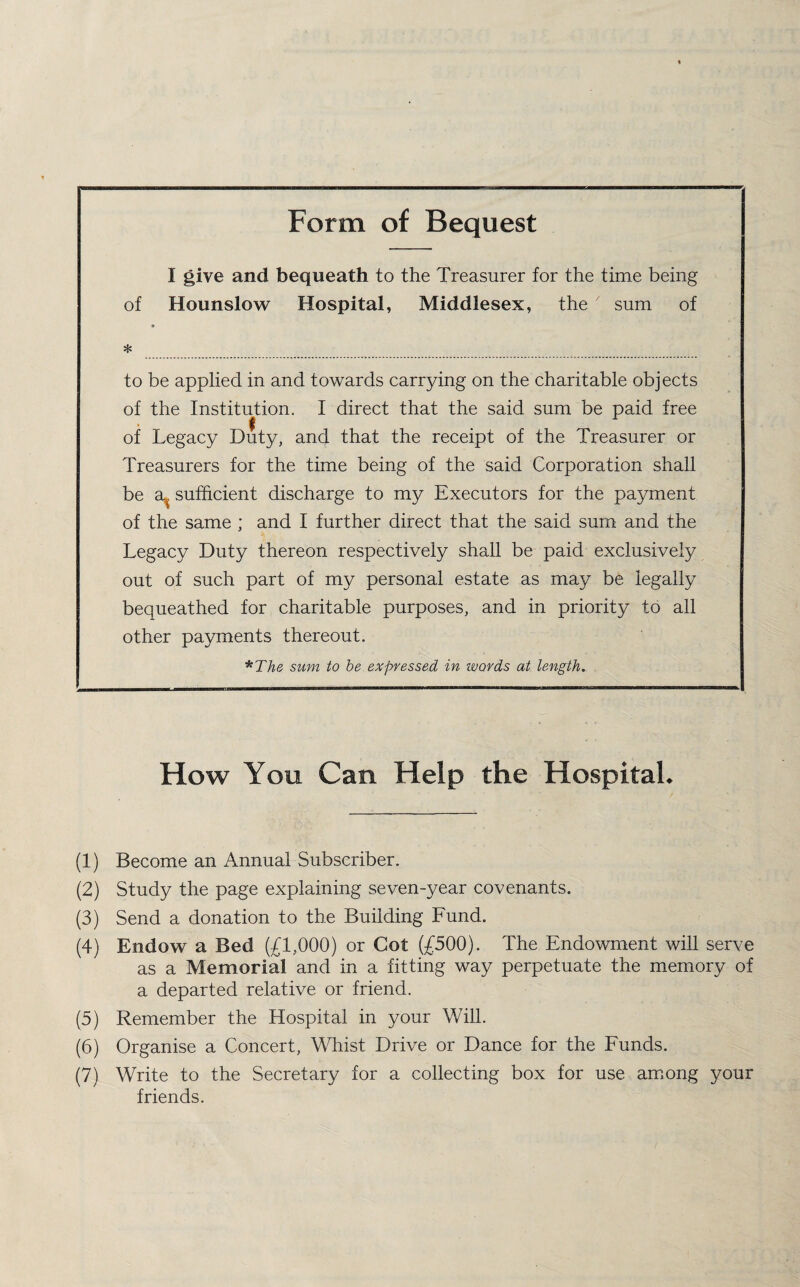 Form of Bequest I give and bequeath to the Treasurer for the time being of Hounslow Hospital, Middlesex, the 7 sum of * * to be applied in and towards carrying on the charitable objects of the Institution. I direct that the said sum be paid free of Legacy Duty, and that the receipt of the Treasurer or Treasurers for the time being of the said Corporation shall be a,, sufficient discharge to my Executors for the payment of the same ; and I further direct that the said sum and the Legacy Duty thereon respectively shall be paid exclusively out of such part of my personal estate as may be legally bequeathed for charitable purposes, and in priority to all other payments thereout. *The sum to be expressed in ivords at length. How You Can Help the Hospital. (1) Become an Annual Subscriber. (2) Study the page explaining seven-year covenants. (3) Send a donation to the Building Fund. (4) Endow a Bed (£1,000) or Cot (£500). The Endowment will serve as a Memorial and in a fitting way perpetuate the memory of a departed relative or friend. (5) Remember the Hospital in your Will. (6) Organise a Concert, Whist Drive or Dance for the Funds. (7) Write to the Secretary for a collecting box for use among your friends.