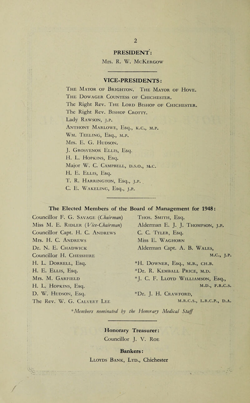 PRESIDENT: Mrs. R. W. McKergow VICE-PRESIDENTS: The Mayor of Brighton. The Mayor of Hove. The Dowager Countess of Chichester. The Right Rev. The Lord Bishop of Chichester. The Right Rev. Bishop Crotty. Lady Rawson, j.p. Anthony Marlowe, Esq., k.c., m.p. Wm. Teeling, Esq., m.p. Mrs. E. G. Hudson. J. Grosvenor Ellis, Esq. H. L. Hopkins, Esq. Major W. C. Campbell, d.s.o., m.c. H. E. Ellis, Esq. T. R. Harrington, Esq., j.p. C. E. Wakeling, Esq., j.p. The Elected Members of the Board of Management for 1948: Councillor F. G. Savage (Chairman) Miss M. E. Ridler (Vice-Chairman) Councillor Capt. H. C. Andrews Mrs. H. C. Andrews Dr. N. E. Chadwick Councillor H. Chesshire H. L. Dorrell, Esq. H. E. Ellis, Esq. Mrs. M. Garfield H. L. Hopkins, Esq. D. W. Hudson, Esq. The Rev. W. G. Calvert Lee Thos. Smith, Esq. Alderman E. J. J. Thompson, j.p. C. C. Tyler, Esq. Miss E. Waghorn Alderman Capt. A. B. Wales, m.c., J.P *H. Downer, Esq., m.b., ch.b. *Dr. R. Kemball Price, m.d. *J. C. F. Lloyd Williamson, Esq., M.D., F.R.C.S *Dr. J. H. Crawford, M.R.C.S., L.R.C.P., D.A * Members nominated by the Honorary Medical Staff Honorary Treasurer: Councillor J. V. Roe Bankers: Lloyds Bank, Ltd., Chichester