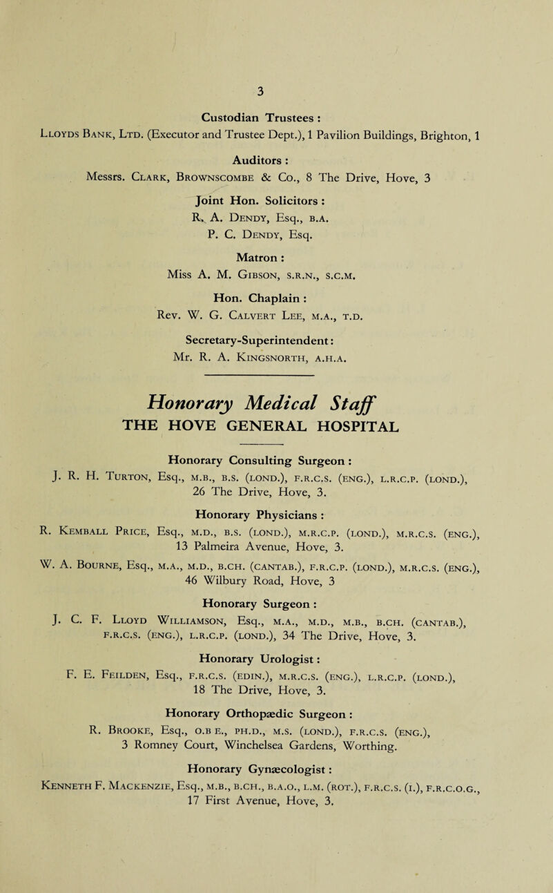 Custodian Trustees : Lloyds Bank, Ltd. (Executor and Trustee Dept.), 1 Pavilion Buildings, Brighton, 1 Auditors : Messrs. Clark, Brownscombe & Co., 8 The Drive, Hove, 3 Joint Hon. Solicitors : Rx A. Dendy, Esq., b.a. P. C. Dendy, Esq. Matron : Miss A. M. Gibson, s.r.n., s.c.m. Hon. Chaplain : Rev. W. G. Calvert Lee, m.a., t.d. Secretary-Superintendent: Mr. R. A. Kingsnorth, a.h.a. Honorary Medical Staff the hove general hospital Honorary Consulting Surgeon : J. R. H. Turton, Esq., m.b., b.s. (lond.), f.r.c.s. (eng.), l.r.c.p. (lond.), 26 The Drive, Hove, 3. Honorary Physicians : R. Kemball Price, Esq., m.d., b.s. (lond.), m.r.c.p. (lond.), m.r.c.s. (eng.), 13 Palmeira Avenue, Hove, 3. W. A. Bourne, Esq., m.a., m.d., b.ch. (cantab.), f.r.c.p. (lond.), m.r.c.s. (eng.), 46 Wilbury Road, Hove, 3 Honorary Surgeon: J. C. F. Lloyd Williamson, Esq., m.a., m.d., m.b., b.ch. (cantab.), f.r.c.s. (eng.), l.r.c.p. (lond.), 34 The Drive, Hove, 3. Honorary Urologist: F. E. Feilden, Esq., f.r.c.s. (edin.), m.r.c.s. (eng.), l.r.c.p. (lond.), 18 The Drive, Hove, 3. Honorary Orthopaedic Surgeon : R. Brooke, Esq., o.b e., ph.d., m.s. (lond.), f.r.c.s. (eng.), 3 Romney Court, Winchelsea Gardens, Worthing. Honorary Gynaecologist: Kenneth F. Mackenzie, Esq., m.b., b.ch., b.a.o., l.m. (rot.), f.r.c.s. (i.), f.r.c.o.g., 17 First Avenue, Hove, 3,