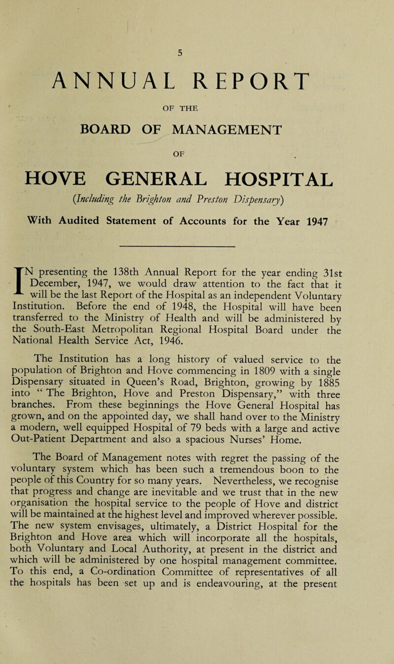 ANNUAL REPORT OF THE BOARD OF MANAGEMENT OF HOVE GENERAL HOSPITAL (Including the Brighton and Preston Dispensary) With Audited Statement of Accounts for the Year 1947 IN presenting the 138th Annual Report for the year ending 31st December, 1947, we would draw attention to the fact that it will be the last Report of the Hospital as an independent Voluntary Institution. Before the end of 1948, the Hospital will have been transferred to the Ministry of Health and will be administered by the South-East Metropolitan Regional Hospital Board under the National Health Service Act, 1946. The Institution has a long history of valued service to the population of Brighton and Hove commencing in 1809 with a single Dispensary situated in Queen’s Road, Brighton, growing by 1885 into “ The Brighton, Hove and Preston Dispensary,” with three branches. From these beginnings the Hove General Hospital has grown, and on the appointed day, we shall hand over to the Ministry a modern, well equipped Hospital of 79 beds with a large and active Out-Patient Department and also a spacious Nurses’ Home. The Board of Management notes with regret the passing of the voluntary system which has been such a tremendous boon to the people of this Country for so many years. Nevertheless, we recognise that progress and change are inevitable and we trust that in the new organisation the hospital service to the people of Hove and district will be maintained at the highest level and improved wherever possible. The new system envisages, ultimately, a District Hospital for the Brighton and Hove area which will incorporate all the hospitals, both Voluntary and Local Authority, at present in the district and which will be administered by one hospital management committee. To this end, a Co-ordination Committee of representatives of all the hospitals has been set up and is endeavouring, at the present