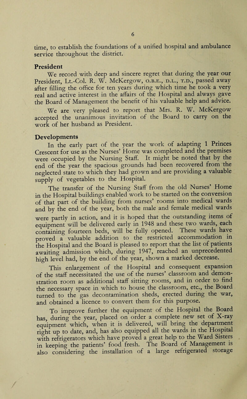 time, to establish the foundations of a unified hospital and ambulance service throughout the district. President We record with deep and sincere regret that during the year our President, Lt.-Col. R. W. McKergow, o.b.e., d.l., t.d., passed away after filling the office for ten years during which time he took a very real and active interest in the affairs of the Hospital and always gave the Board of Management the benefit of his valuable help and advice. We are very pleased to report that Mrs. R. W. McKergow accepted the unanimous invitation of the Board to carry on the work of her husband as President. Developments In the early part of the year the work of adapting 1 Princes Crescent for use as the Nurses’ Home was completed and the premises were occupied by the Nursing Staff. It might be noted that by the end of the year the spacious grounds had been recovered from the neglected state to which they had grown and are providing a valuable supply of vegetables to the Hospital. The transfer of the Nursing Staff from the old Nurses’ Home in the Hospital buildings enabled work to be started on the conversion of that part of the building from nurses’ rooms into medical wards and by the end of the year, both the male and female medical wards were partly in action, and it is hoped that the outstanding items of equipment will be delivered early in 1948 and these two wards, each containing fourteen beds, will be fully opened. These wards have proved a valuable addition to the restricted accommodation in the Hospital and the Board is pleased to report that the list of patients awaiting admission which, during 1947, reached an unprecedented high level had, by the end of the year, shown a marked decrease. This enlargement of the Hospital and consequent expansion of the staff necessitated the use of the nurses’ classroom and demon¬ stration room as additional staff sitting rooms, and in order to find the necessary space in which to house the classroom, etc., the Board turned to the gas decontamination sheds, erected during the war, and obtained a licence to convert them for this purpose. To improve further the equipment of the Hospital the Board has, during the year, placed on order a complete new set of X-ray equipment which, when it is delivered, will bring the department right up to date, and, has also equipped all the wards in the Hospital with refrigerators which have proved a great help to the Ward Sisters in keeping the patients’ food fresh. The Board of Management is also considering the installation of a large refrigerated storage