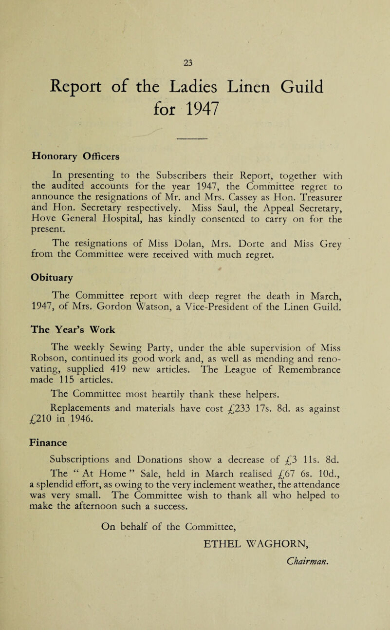 Report of the Ladies Linen Guild for 1947 Honorary Officers In presenting to the Subscribers their Report, together with the audited accounts for the year 1947, the Committee regret to announce the resignations of Mr. and Mrs. Cassey as Hon. Treasurer and Hon. Secretary respectively. Miss Saul, the Appeal Secretary, Hove General Hospital, has kindly consented to carry on for the present. The resignations of Miss Dolan, Mrs. Dorte and Miss Grey from the Committee were received with much regret. Obituary The Committee report with deep regret the death in March, 1947, of Mrs. Gordon Watson, a Vice-President of the Linen Guild. The Year’s Work The weekly Sewing Party, under the able supervision of Miss Robson, continued its good work and, as well as mending and reno¬ vating, supplied 419 new articles. The League of Remembrance made 115 articles. The Committee most heartily thank these helpers. Replacements and materials have cost £233 17s. 8d. as against £210 in 1946. Finance Subscriptions and Donations show a decrease of £3 11s. 8d. The “ At Home ” Sale, held in March realised £67 6s. 10d., a splendid effort, as owing to the very inclement weather, the attendance was very small. The Committee wish to thank all who helped to make the afternoon such a success. On behalf of the Committee, ETHEL WAGHORN, Chairman.