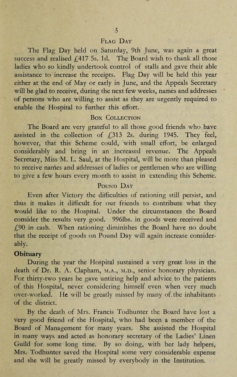 Flag Day The Flag Day held on Saturday, 9th June, was again a great success and realised £417 5s. Id. The Board wish to thank all those ladies who so kindly undertook control of stalls and gave their able assistance to increase the receipts. Flag Day will be held this year either at the end of May or early in June, and the Appeals Secretary will be glad to receive, during the next few weeks, names and addresses of persons who are willing to assist as they are urgently required to enable the Hospital to further this effort. Box Collection The Board are very grateful to all those good friends who have assisted in the collection of £313 2s. during 1945. They feel, however, that this Scheme could, with small effort, be enlarged considerably and bring in an increased revenue. The Appeals Secretary, Miss M. L. Saul, at the Hospital, will be more than pleased to receive names and addresses of ladies or gentlemen who are willing to give a few hours every month to assist in extending this Scheme. Pound Day Even after Victory the difficulties of rationing still persist, and thus it makes it difficult for our friends to contribute what they Would like to the Hospital. Under the circumstances the Board consider the results very good. 9961bs. in goods were received and £90 in cash. When rationing diminishes the Board have no doubt that the receipt of goods on Pound Day will again increase consider¬ ably. Obituary During the year the Hospital sustained a very great loss in the death of Dr. R. A. Clapham, m.a., m.d., senior honorary physician. For thirty-two years he gave untiring help and advice to the patients of this Hospital, never considering himself even when very much over-worked. Fie will be greatly missed by many of. the inhabitants of the district. By the death, of Mrs. Francis Todhunter the Board have lost a very good friend of the Hospital, who had been a member of the Board of Management for many years. She assisted the Hospital in many ways and acted as honorary secretary of the Ladies’ Linen Guild for some long time. By so doing, with her lady helpers, Mrs. Todhunter saved the Hospital some very considerable expense and she will be greatly missed by everybody in the Institution.