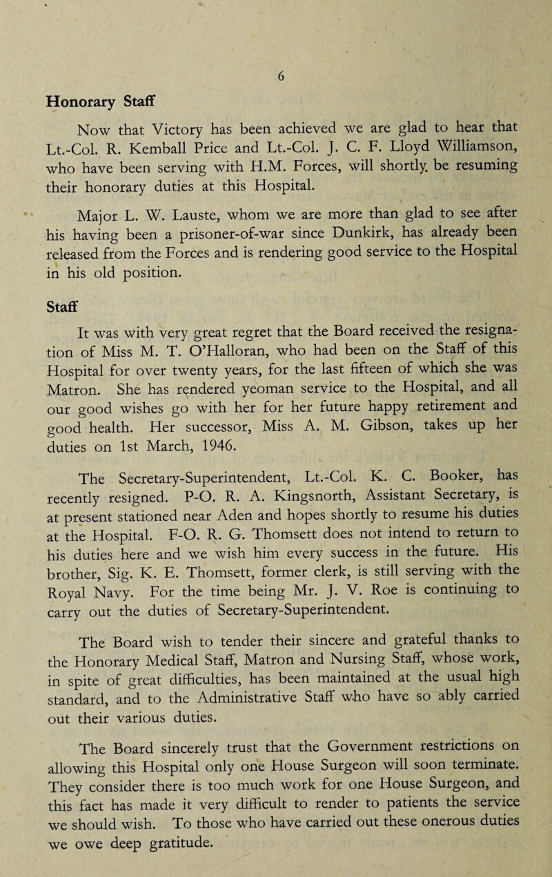 Honorary Staff Now that Victory has been achieved we are glad to hear that Lt.-Col. R. Kemball Price and Lt.-Col. J. C. F. Lloyd Williamson, who have been serving with H.M. Forces, will shortly be resuming their honorary duties at this Hospital. Major L. W. Lauste, whom we are more than glad to see after his having been a prisoner-of-war since Dunkirk, has already been released from the Forces and is rendering good service to the Hospital in his old position. Staff It was with very great regret that the Board received the resigna¬ tion of Miss M. T. O’Halloran, who had been on the Staff of this Hospital for over twenty years, for the last fifteen of which she was Matron. She has rendered yeoman service to the Hospital, and all our good wishes go with her for her future happy retirement and good health. Her successor. Miss A. M. Gibson, takes up her duties on 1st March, 1946. The Secretary-Superintendent, Lt.-Col. K. C. Booker, has recently resigned. P-O. R. A. Kingsnorth, Assistant Secretary, is at present stationed near Aden and hopes shortly to resume his duties at the Hospital. F-O. R. G. Thomsett does not intend to return to his duties here and we wish him every success in the future. His brother, Sig. K. E. Thomsett, former clerk, is still serving with the Royal Navy. For the time being Mr. J. V. Roe is continuing to carry out the duties of Secretary-Superintendent. The Board wish to tender their sincere and grateful thanks to the Honorary Medical Staff, Matron and Nursing Staff, whose work, in spite of great difficulties, has been maintained at the usual high standard, and to the Administrative Staff who have so ably carried out their various duties. The Board sincerely trust that the Government restrictions on allowing this Hospital only one House Surgeon will soon terminate. They consider there is too much work for one House Surgeon, and this fact has made it very difficult to render to patients the service we should wish. To those who have carried out these onerous duties we owe deep gratitude.