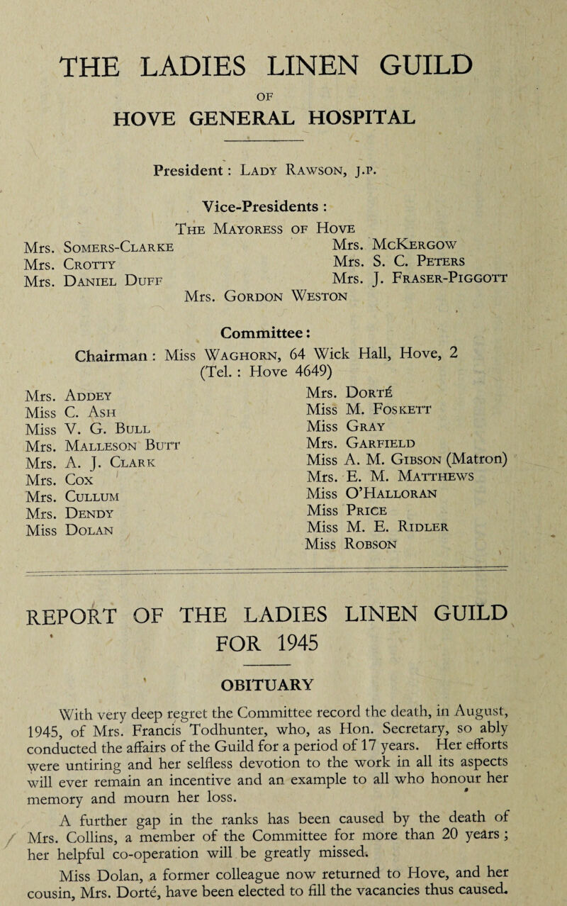 THE LADIES LINEN GUILD OF HOVE GENERAL HOSPITAL President: Lady Rawson, j.p. Vice-Presidents : The Mayoress of Hove Mrs. Somers-Clarke Mrs. McKergow Mrs. Crotty Mrs. S. C. Peters Mrs. Daniel Duff Mrs. J. Fraser-Piggott Mrs. Gordon Weston i Committee: Chairman: Miss Waghorn, 64 Wick Hall, Hove, 2 (Tel. : Hove 4649) Mrs. Addey Mrs. Dorte Miss C. Ash Miss M. Foskett Miss V. G. Bull Miss Gray Mrs. Malleson Butt Mrs. Garfield Mrs. A. T. Clark Miss A. M. Gibson (Matron) Mrs. Cox Mrs. E. M. Matthews Mrs. CULLUM Miss O’Halloran Mrs. Dendy Miss Price Miss Dolan Miss M. E. Ridler Miss Robson REPORT OF THE LADIES LINEN GUILD FOR 1945 OBITUARY With very deep regret the Committee record the death, in August, 1945, of Mrs. Francis Todhunter, who, as Hon. Secretary, so ably conducted the affairs of the Guild for a period of 17 years. Her efforts were untiring and her selfless devotion to the work in all its aspects will ever remain an incentive and an example to all who honour her memory and mourn her loss. A further gap in the ranks has been caused by the death of Mrs. Collins, a member of the Committee for more than 20 years ; her helpful co-operation will be greatly missed. Miss Dolan, a former colleague now returned to Hove, and her cousin, Mrs. Dorte, have been elected to fill the vacancies thus caused.