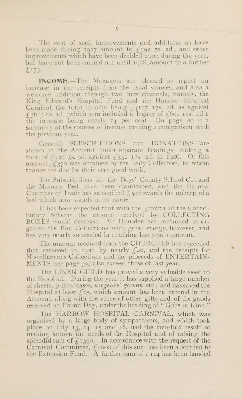 The cost of such improvements and additions as have been made during 1927 amount to £192 7s. 2d., and other improvements which have been decided upon during the year, but have not been carried out until 1928, amount to a further £'75- INCOME.—The Managers are pleased to report an increase in the receipts from the usual sources, and also a welcome addition through two new channels, namely, the King Edward’s Hospital Fund and the Harrow Hospital Carnival, the total income being £4117 17s. 2d. as against £3612 Ss. id (which sum included a legacy of £601 10s. 4d.), the increase being nearh 14 per cent. On page 20 is a summary of the sources of income, making a comparison with the previous year. General SUBSCRIPTIONS and DONATIONS are shown in the Account under separate headings, making a total of £729 5s. gd. against £552 18s 2d, in 1926. Of this amount, £370 was obtained by the Lady Collectors, to 'whom thanks are due for their very good work. The Subscriptions for the Boys’ County School Cot and the Masonic Bed have been maintained, and the Harrow Chamber of Trade has subscribed £50 towards the upkeep of a bed which now stands m its name. It has been expected that with the growth of the Contri¬ butory Scheme the amount received by COLLECTING BOXES would decrease. Mr. Housden has continued to or¬ ganise the Box Collections with great energy, however, and has very nearly succeeded in reaching last year’s amount. The amount received from the CHURCHES has exceeded that received in 1926 by nearly £*40, and the receipts for Miscellaneous Collections and the proceeds of ENTERTAIN¬ MENTS (see page 32) also exceed those of last year. The LINEN GUILD has proved a very valuable asset to the Hospital. During the year it has supplied a large number of sheets, pillow cases, surgeons’ gowns, etc., and has saved the Hospital at least £65, which amount has been entered in the Account, along with the value of other gifts and of the goods received on Pound Day, under the heading of “ Gifts in Kind.” The HARROW HOSPITAL-CARNIVAL, which was organised by a large body of sympathisers, and which took place on July 13, 14, 15 and 16, had the two-fold result of making known the needs of the Hospital and of raising the splendid sum of £^390. In accordance with the request of the Carnival Committee, £1000 of this sum has been allocated to the Extension Fund. A further sum of /. 114 has been handed