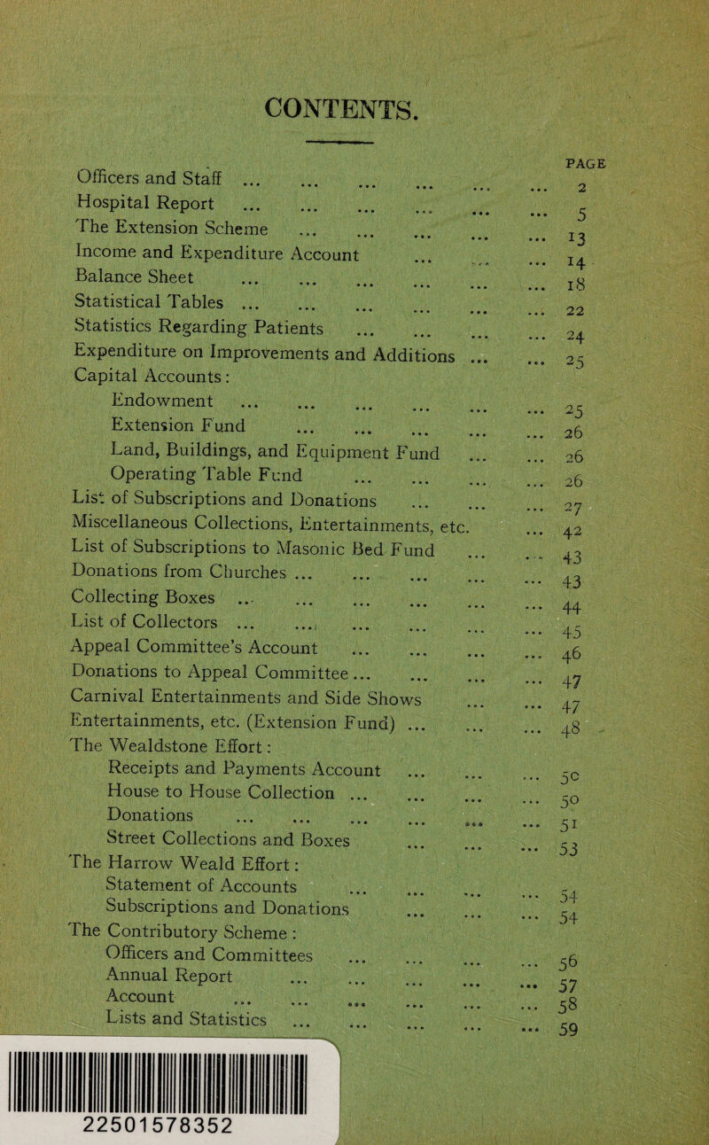 CONTENTS. Officers and Staff. Hospital Report The Extension Scheme Income and Expenditure Account Balance Sheet . Statistical Tables . Statistics Regarding Patients .. Expenditure on Improvements and Additions ... Capital Accounts: Endowment . Extension Fund . Land, Buildings, and Equipment Fund Operating Table Fund . List of Subscriptions and Donations Miscellaneous Collections, Entertainments, etc. List of Subscriptions to Masonic Bed Fund Donations from Churches. Collecting Boxes ... .. List of Collectors . ... Appeal Committee’s Account Donations to Appeal Committee. Carnival Entertainments and Side Shows Entertainments, etc. (Extension Fund). The Wealdstone Effort: Receipts and Payments Account . House to House Collection. Donations • • • • ••• CO 9 Street Collections and Boxes • • • • • » The Harrow Weald Effort: Statement of Accounts • • • **• Subscriptions and Donations The Contributory Scheme : Officers and Committees Annual Report . Account Lists and Statistics PAGE ... 2 5 ... 13 14 ... 18 22 24 ... 25 ... 25 26 26 26 • • • ♦ * 43 ••• 43 ... 44 ••• 45 46 — 47 ... 47 ... 48 5C ... 50 ... yi 53 — 54 54 ... 56 — 57 ... 58 ••• 59 22501578352