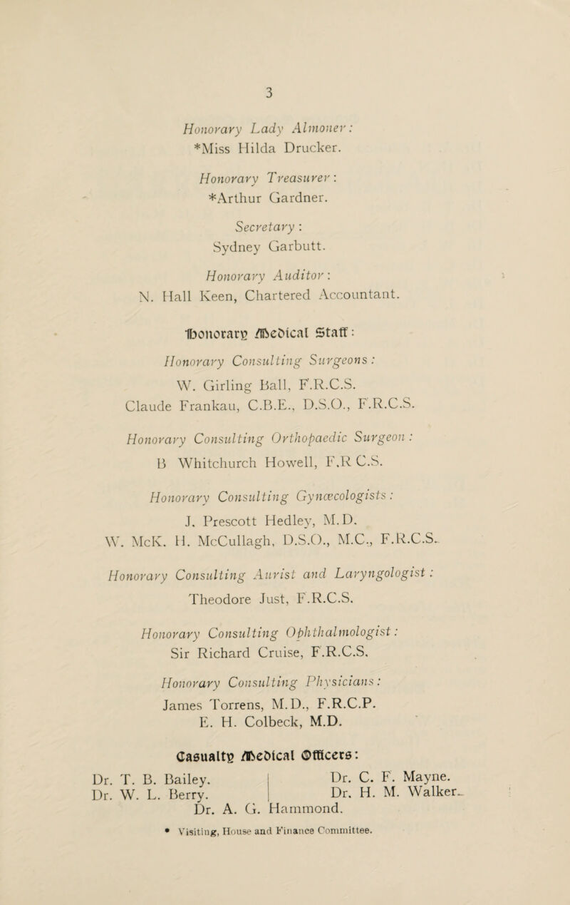 Honorary Lady Almoner: *Miss Hilda Drucker. Honorarv Treasurer: ✓ *Arthur Gardner. Secretary : Sydney Garbutt. Honorary Auditor: N. Hall Keen, Chartered Accountant. Iboitorarg /IbeMcal Staff: Honorary Consulting Surgeons: W. Girling Ball, F.R.C.S. Claude Frankau, C.B.E., D.S.O., F.R.C.S. Honorary Consulting Orthopaedic Surgeon : B Whitchurch Howell, F ,R C.S. Honorarv Consulting Gynaecologists: J. Prescott Hedley, M. D. W. McK. H. McCullagh, D.S.O., M.C., F.R.C.S. Honorary Consulting Aunst and Laryngologist: Theodore Just, F.R.C.S. Honorary Consulting Ophthalmologist: Sir Richard Cruise, F.R.C.S, Honorary Consulting Physicians: James Torrens, M.D., F.R.C.P. E. H. Colbeck, M.D. Casualty jflfceDlcal ©fticers: Dr. T. B. Bailey. Dr. C. F. Mayne. Dr. W. L. Berry. Dr. H. M. Walker^ Dr. A. G. Hammond.