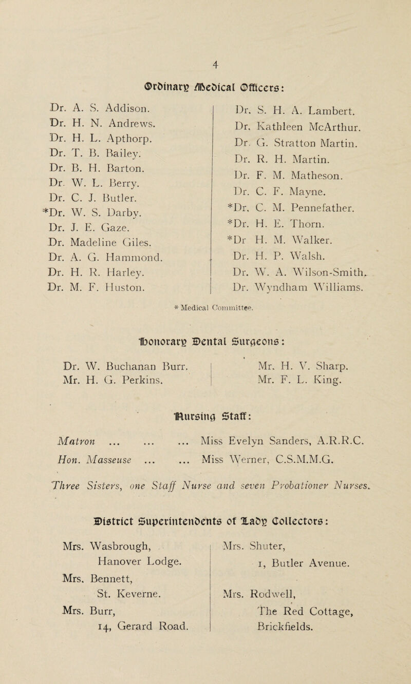 ©r&marp ffftedtcal Officers: Dr. A. S. Addison. Dr. H. N. Andrews. Dr. H. L. Apthorp. Dr. T. B. Bailey. Dr. B. H. Barton. Dr. W. L. Berry. Dr. C. J. Butler. *Dr. W. S. Darby. Dr. J. E. Gaze. Dr. Madeline Giles. Dr. A. G. Hammond. Dr. H. R. Harley. Dr. M. F. Huston. Dr. S. H. A. Lambert. Dr. Kathleen McArthur. Dr, G. Stratton Martin. Dr. R. H. Martin. Dr. F. M. Matheson. Dr. C. F. Mayne. *Dr, C. M. Pennefather. *Dr. H. E. Thorn. *Dr H. M. Walker. Dr. H. P. Walsh. Dr. W. A. Wilson-Smith. Dr. Wvndham Williams. J * Medical Committee. Iboitorarp Cental Suraeons: * Dr. W. Buchanan Burr. Mr. H. V. Sharp. Mr. H. G. Perkins. Mr. F. L. King. IRursing Staff: Matron ... ... ... Miss Evelyn Sanders, A.R.R.C. Hon. Masseuse ... ... Miss Werner, C.S.M.M.G. Three Sisters, one Staff Nurse and seven Probationer Nurses, District SuperintenDents of ZaDp Collectors: Mrs. Wasbrough, Hanover Lodge. Mrs, Bennett, St. Keverne. Mrs. Burr, 14, Gerard Road. Mrs. Shuter, 1, Butler Avenue. Mrs. Rodwell, The Red Cottage, Brickfields.