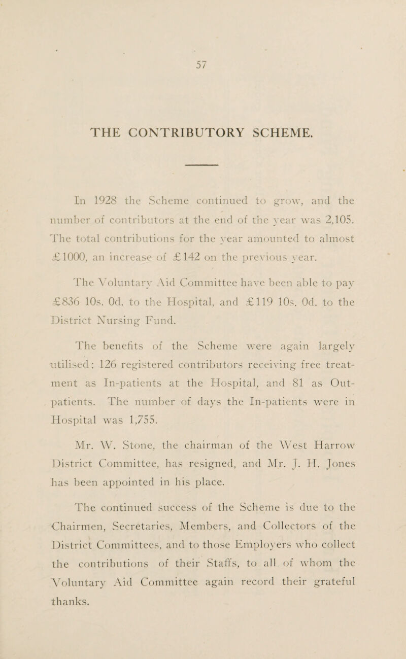 THE CONTRIBUTORY SCHEME. In 1928 the Scheme continued to grow, and the number of contributors at the end of the year was 2,105. The total contributions for the year amounted to almost £1000, an increase of £142 on the previous year. The Voluntary Aid Committee have been able to pay £836 10s. Od. to the Hospital, and £119 10s. Od. to the District Nursing Fund. The benefits of the Scheme were again largely utilised: 126 registered contributors receiving free treat¬ ment as In-patients at the Hospital, and 81 as Out¬ patients. The number of days the In-patients were in Hospital was 1,755. Mr. W. Stone, the chairman of the West Harrow District Committee, has resigned, and Mr. j. H. Jones has been appointed in his place. The continued success of the Scheme is due to the Chairmen, Secretaries, Members, and Collectors of the District Committees, and to those Employers who collect the contributions of their Staffs, to all of whom the Voluntary Aid Committee again record their grateful