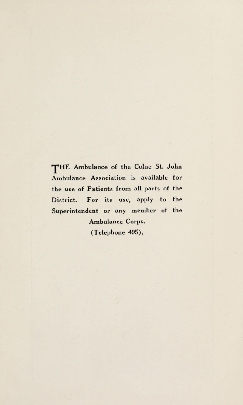 •yHE Ambulance of the Colne St. John Ambulance Association is available for the use of Patients from all parts of the District. For its use, apply to the Superintendent or any member of the Ambulance Corps. (Telephone 495).