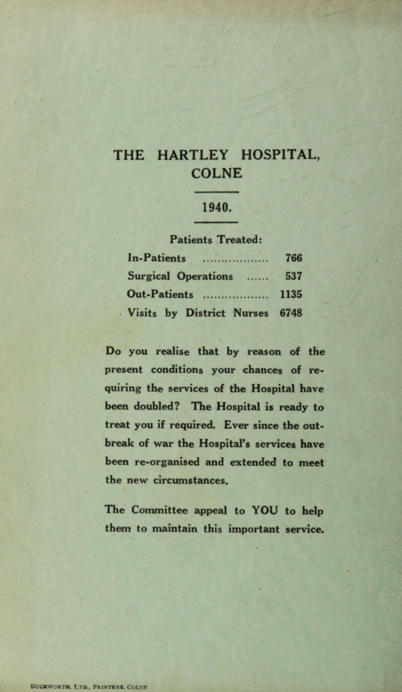 THE HARTLEY HOSPITAL, COLNE 1940. Patients Treated: In-Patients . 766 Surgical Operations . 537 Out-Patients . 1135 • Visits by District Nurses 6748 Do you realise that by reason of the present conditions your chances of re¬ quiring the services of the Hospital have been doubled? The Hospital is ready to treat you if required. Ever since the out¬ break of war the Hospital's services have been re-organised and extended to meet the new circumstances. The Committee appeal to YOU to help them to maintain this important service. Duckwostm. Lt®.. printers. Colvp