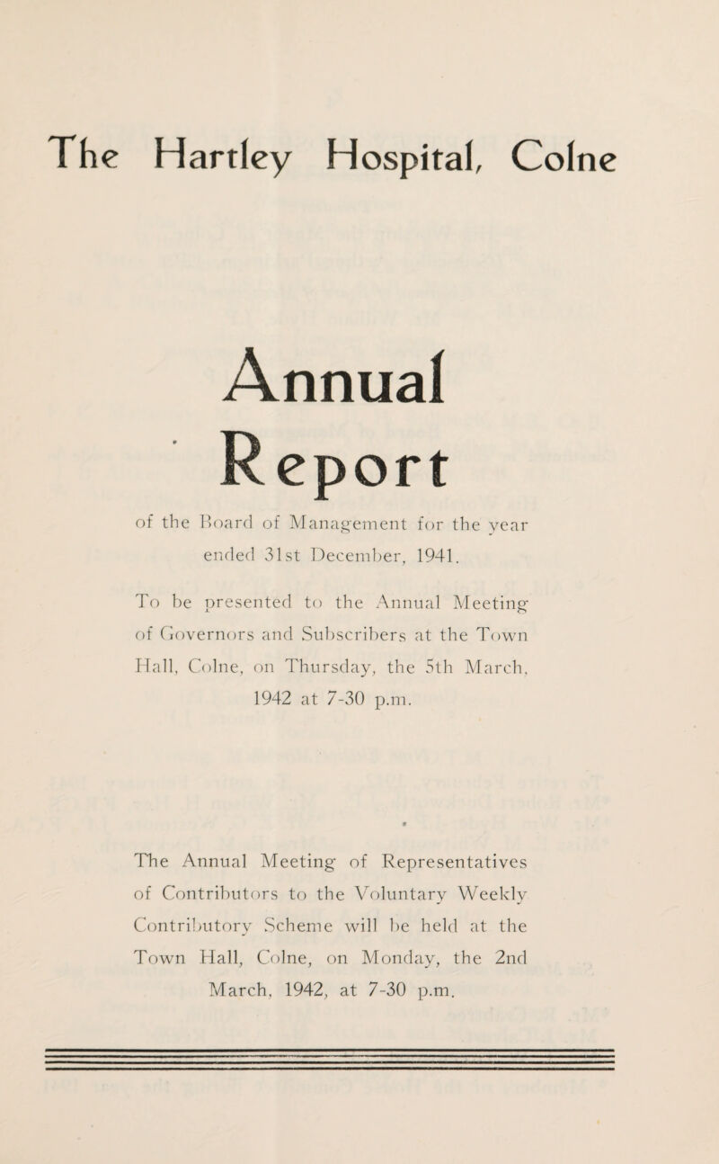 The Hartley Hospital, Colne Annual Report of the Board of Management for the year ended 31st December, 1941. To be presented to the Annual Meeting of Governors and Subscribers at the Town Hall, Colne, on Thursday, the 5th March. 1942 at 7-30 p.m. The Annual Meeting of Representatives of Contributors to the Voluntary Weekly Contributory Scheme will be held at the Town Hall, Colne, on Monday, the 2nd March. 1942, at 7-30 p.m.