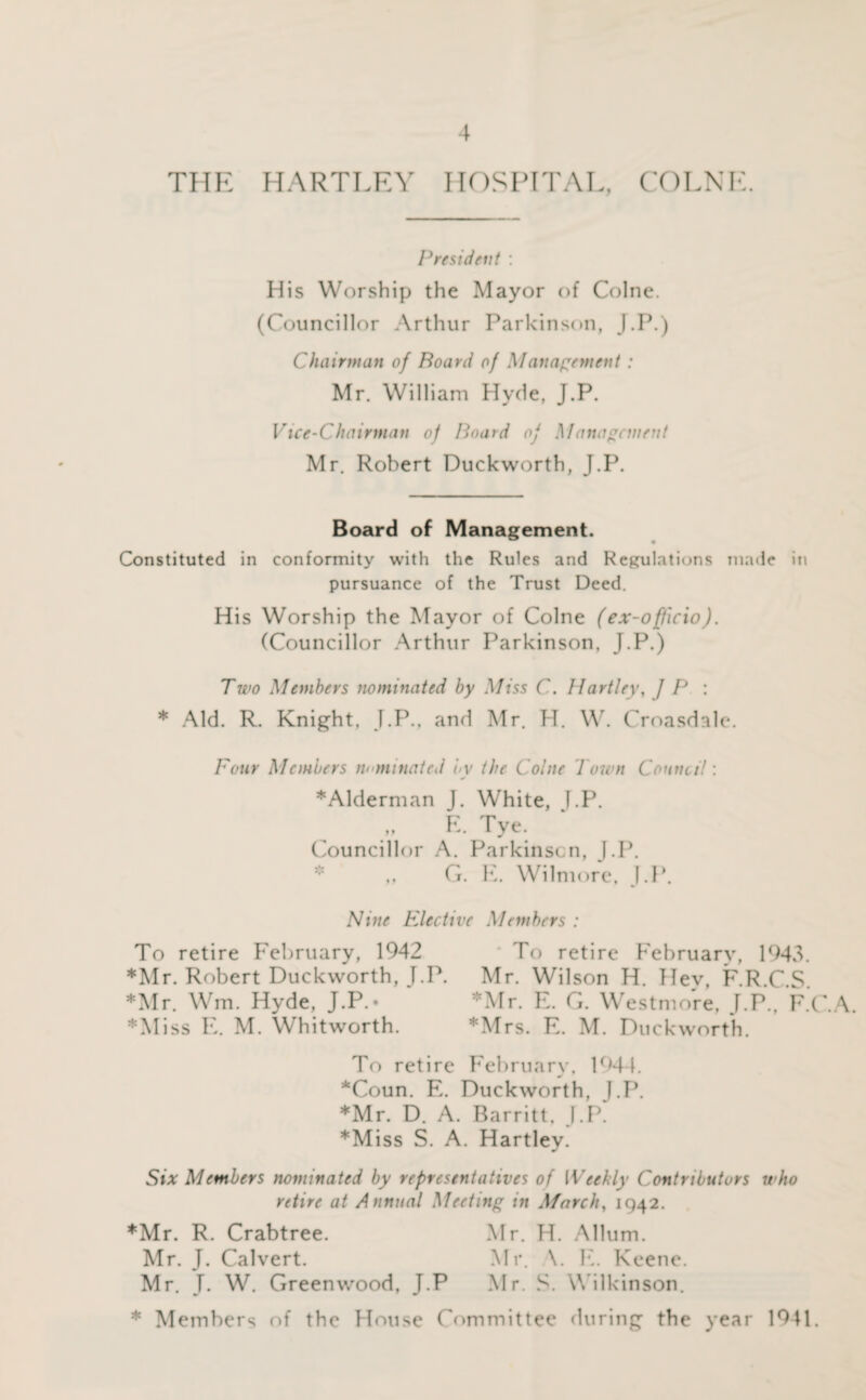 THE HARTLEY HOSPITAL, COLNE. President : His Worship the Mayor of Colne. (Councillor Arthur Parkinson, J.P.) Chairman of Board of Management : Mr. William Hyde, J.P. Vice-Chairman of Board of Management Mr. Robert Duckworth, J.P. Board of Management. Constituted in conformity with the Rules and Regulations made in pursuance of the Trust Deed. His Worship the Mayor of Colne (ex-officio). (Councillor Arthur Parkinson, J.P.) Two Members nominated by Miss C. Hartley, / P : * Aid. R. Knight, J.P., and Mr. H. W. Croasdale. Four Members nominated by the Colne Town Council: ♦Alderman J. White, f.P. E. Tye. Councillor A. Parkinson, J.P. * ,, G. E. Wilmore, J.P. Nine Elective Members : To retire February, 1942 To retire February, 1943. ♦Mr. Robert Duckworth, J.P. Mr. Wilson H. Hey, F.R.C.S. ♦Mr. Wm. Hyde, J.P.• Mr. E. G. Westmore, J.P., F.C.A. ♦Miss E. M. Whitworth. *Mrs. E. M. Duckworth. To retire February, 1944. *Coun. E. Duckworth, J.P. *Mr. D. A. Barritt. J.P. ♦Miss S. A. Hartley. Six Members nominated by representatives of Weekly Contributors who retire at Annual Meeting in March, 1942. ♦Mr. R. Crabtree. Mr. H. Allum. Mr. J. Calvert. Mr. \. E. Keene. Mr. J. W. Greenwood, J.P Mr. S. Wilkinson. ♦ Members of the House Committee during the year 1941.