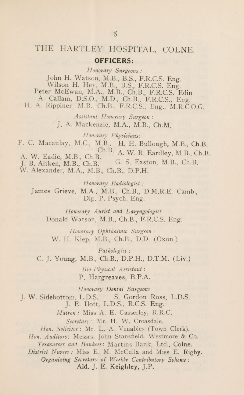 THE HARTLEY HOSPITAL, COLNE. OFFICERS: Honor ary Surgeons : John H. Watson, M.B., B.S., F.R.C.S. Eng. Wilson H. Hey, M.B, B.S., F.R.C.S. Eng. Peter McEwan, M.A., M.B., Ch.B., F.R.C.S. Edin A. Callam, D.S.O., M.D., Ch.B., F.R.C.S., Eng. H. A. Rippiner, M.B., Ch.B., F.R.C.S., Eng., M.R.C.O.G. Assistant Honorary Surgeon : J. A. Mackenzie, M.A., M.B., Ch.M. Honor a vy Physicians: F. C. Macaulay, M.C., M.B., H. H. Bullough, M.B., Ch.B. A. W. Eadie, M.B., ChY A- W' R- Eardley’ M R’ Ch'1! J. B. Aitken, M.B., Ch.B. G- S. Easton, M.B., Ch.B. W. Alexander, M.A., M.B., Ch.B., D.P.H. Honorary Radiologist : James Grieve, M.A., M.B., Ch.B., D.M.R.E. Camb., Dip. P. Psych. Eng. Honorary Aurist and Laryngologist Donald Watson, M.B., Ch.B., F.R.C.S. Eng. Honorary Ophthalmic Surgeon : W. H. Kiep, M.B., Ch.B., D.D. (Oxon.) Pathologist : C. J. Young, M.B, Ch.B, D.P.H, D.T.M. (Liv.) Bio-Physical Assistant : P. Hargreaves, B.P.A. Honorary Dental Surgeons-. J. W. Sidebottom, L.D.S. S. Gordon Ross, L.D.S. J. E. Ilott, L.D.S, R.C.S. Eng. Matron : Miss A. E. Casserley, R.R.C. Secretary: Mr. H. W. Croasdale. Hon. Solicitor-. Mr. L. A. Venables (Town Clerk). Hon. Auditors-. Messrs. John Stansfield, Westmore & Co. Treasurers ant Bankers: Martins Bank, Ltd, Colne. District Nurses : Miss E. M. McCulla and Miss E. Rigby. Organizing Secretary of Wrthlv Contributory Scheme : Aid. J. E. Keighley, J.P.