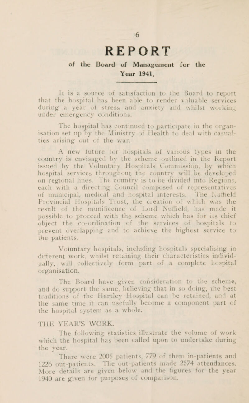 REPORT of the Board of Management for the Year 1941. It is a source of satisfaction to the Board to report that the hospital has been able to render \ iluable services during a year of stress and anxiety and whilst working under emergency conditions. The hospital has continued to participate in the organ¬ isation set up by the Ministry of Health to deal with casual¬ ties arising out of the war. A new future for hospitals of various types in the country is envisaged by the scheme outlined in the Report issued by the Voluntary Hospitals Commission, b) which hospital services throughout the country will be developed on regional lines. The country is to be divided into Region:, each with a directing Council composed of representatives of municipal, medical and hospital interests. The Hatfield Provincial Hospitals Trust, the creation of which was the result of the munificence of Lord Nuffield, has ma.de it possible to proceed with the scheme which has for us chief object the co-ordination of the services of hospitals to prevent overlapping and to achieve the highest service to the patients. Voluntary hospitals, including hospitals specialising in different work, whilst retaining their characteristics individ¬ ually, will collectively form part of a complete In spital organisation. The Board have given consideration to the scheme, and do support the same, believing that in so doing, the best traditions of the Hartley Hospital can lie retained, and at the same time it can usefully become a component part of the hospital system as a whole. THE YEAR'S WORK. The following statistics illustrate the volume of work which the hospital has been called upon to undertake during the year. There were 2(X)5 patients, 779 of them in-patients and 1226 out-patients. The out-patients made 2574 attendances. More details are given below and the figures for the year 1940 are given for purposes of comparison.