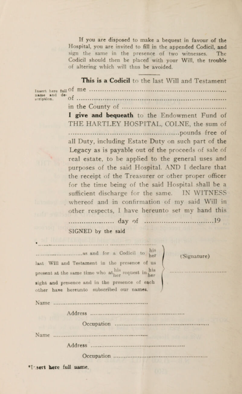 If you are disposed to make a bequest in favour of the Hospital, you are invited to fill in the appended Codicil, and sign the same in the presence of two witnesses. The Codicil should then be placed with your Will, the trouble of altering which will thus be avoided. This is a Codicil to the last Will and Testament Inirrt here full me .......... n»mc and de- . »rription. Ot .......... in the County of . I give and bequeath to the Endowment Fund of THE HARTLEY HOSPITAL, COLNE, the sum of .pounds free of all Duty, including Estate Duty on such part of the Legacy as is payable out of the proceeds of sale of real estate, to be applied to the general uses and purposes of the said Hospital. AND I declare that the receipt of the Treasurer or other proper officer for the time being of the said Hospital shall be a sufficient discharge for the same. IN WITNESS whereof and in confirmation of my said Will in other respects, I have hereunto set my hand this . day of .19 SIGNED by the said .as and for a Codicil to ^er last Will and Testament in the presence of us present at the same time who request in sight and presence and in the presence of each other have hereunto subscribed our names. Name ... Address . Occupation . Name . Address . Occupation . (Signature) I sert here full aame.