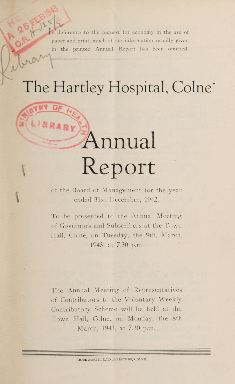 In deference to the request for economy in the use of paper and print, much of the information usually given in the printed Annual Report lias been omitted. V The Hartley Hospital, Colne r l Annual Report of the Board of Management for the year ended 31st December, 1942. To be presented to the Annual Meeting of Governors and Subscribers at the Town Hall, Colne, on Tuesday, the 9th, March, 1943, at 7.30 p.m. The Annual Meeting of Representatives of Contributors to the Voluntary Weekly Contributory Scheme will be held at the Town Hall, Colne, on Monday, the 8th March, 1943, at 7.30 p.m. DUCKWORTH, LTD., PRINTERS, COLNE.