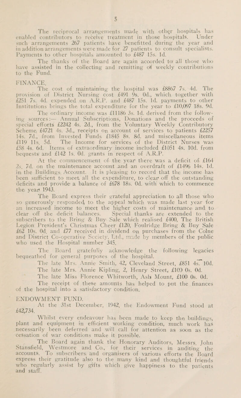 The reciprocal arrangements made with other hospitals has enabled contributors to receive treatment in those hospitals. Under such arrangements 267 patients have benefitted during the year and in addition arrangements were made for 27 patients to consult specialists. Payments to other hospitals amounted to £487 15s. Id. The thanks of the Hoard are again accorded to' all those who have assisted in the collecting and remitting of weekly contributions to the Fund. FINANCE. The cost of maintaining the hospital was £8867 7s. 4d. The provision of District Nursing cost £491 9s. Od., which together with £251 7s. 4d. expended on A.R.P. and £487 15s. Id. payments to other Institutions brings the total expenditure for the year to £10,097 18s. 9d. The ordinary income was £11186 3s. Id. derived from the follow¬ ing sources:— Annual Subscriptions, Donations and the proceeds of special efforts £2242 4s. 2d., from the Voluntary Weekly Contributory Scheme, £4721 4s. 3d., receipts on account of services to patients £2257 14s. 7d., from Invested Funds. £1845 8s. 8d. and miscellaneous items £119 11s. 5d. The Income for services of the District Nursesi Was £58 4s. 6d. Items of extraordinary income included £1051 4s. lOd. from bequests' and £142 Is. Od. grants in respect of A.R.P. At the commencement of the yean there was a deficit of £164 2s. 7d. on the maintenance account .and an overdraft of £1496 14s. Id. in the Buildings- Account. It is pleasing to record that the income has been sufficient to meet all the expenditure, to clear off the outstanding deficits and provide a balance of £678 18s. Od. with which to commence the, year 1943. The Board express their grateful appreciation to all those who so generously responded) to, the appeal which was made last year for an increased income to meet the higher costs of maintenance and: to clear off the deficit balances. Special thanks are extended to the subscribers to the Bring & Buy Sale which realised £400, The British Legion President’s Christmas Cheer £120, Foulridge Bring & Buy Sale £62 10s. Od. and £77 received in dividend on purchases from the Colne and District Co-operative Society, Ltd., made by members of the public who used the Hospital number 345. The Board gratefully acknowledge the following legacies bequeathed for general purposes of the hospital. The late Mrs. Annie Smith, 42,, Cleveland Street, £851 4s. lOd. The late Mrs. Annie Kipling, 2, Henry Street, £109 0s. Od. The late Miss Florence Whitworth, Ash Mount, £100 0s. Od. The receipt of these amounts has helped to put the finances of the hospital into a satisfactory condition. ENDOWMENT FUND. At the 31st December, 1942, the Endowment Fund stood at £42,734. Whilst every endeavour has been made to keep the buildings, plant and equipment in efficient working condition, much work has necessarily been deferred and will call for attention as soon as the cessation of war conditions make it possible. The Board again thank the Honorary Auditors, Messrs. John Stansfield, Westmore and Co., for their services in auditing the accounts. To subscribers and organisers of various efforts the Board express their gratitude also to the many kind and thoughtful friends who regularly assist by gifts which give happiness to the patients and staff.