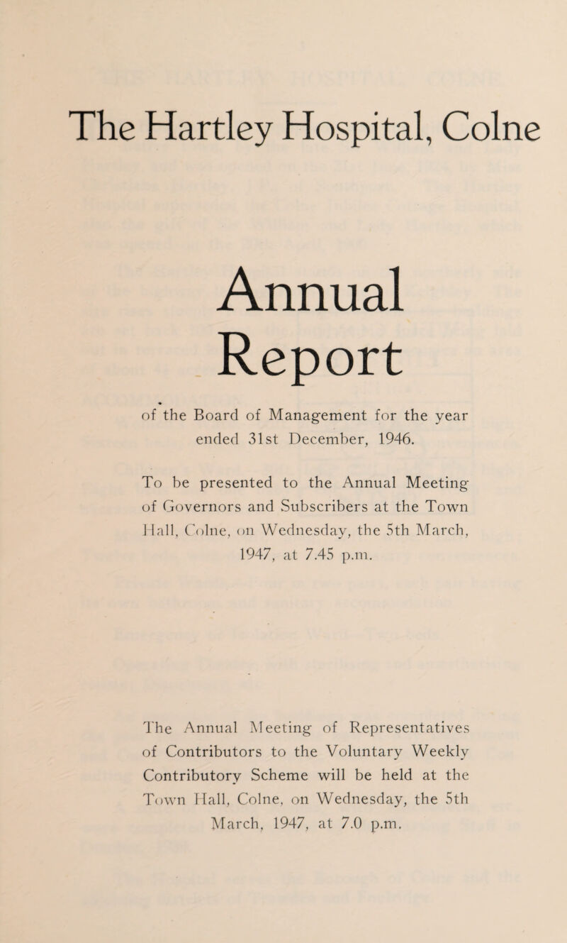 The Hartley Hospital, Colne Annual Report of the Board of Management for the year ended 31st December, 1946. To be presented to the Annual Meeting of Governors and Subscribers at the Town Hall, Colne, on Wednesday, the 5th March, 1947, at 7.45 p.m. The Annual Meeting of Representatives of Contributors to the Voluntary Weekly Contributory Scheme will be held at the Town Hall, Colne, on Wednesday, the 5th March, 1947, at 7.0 p.m.