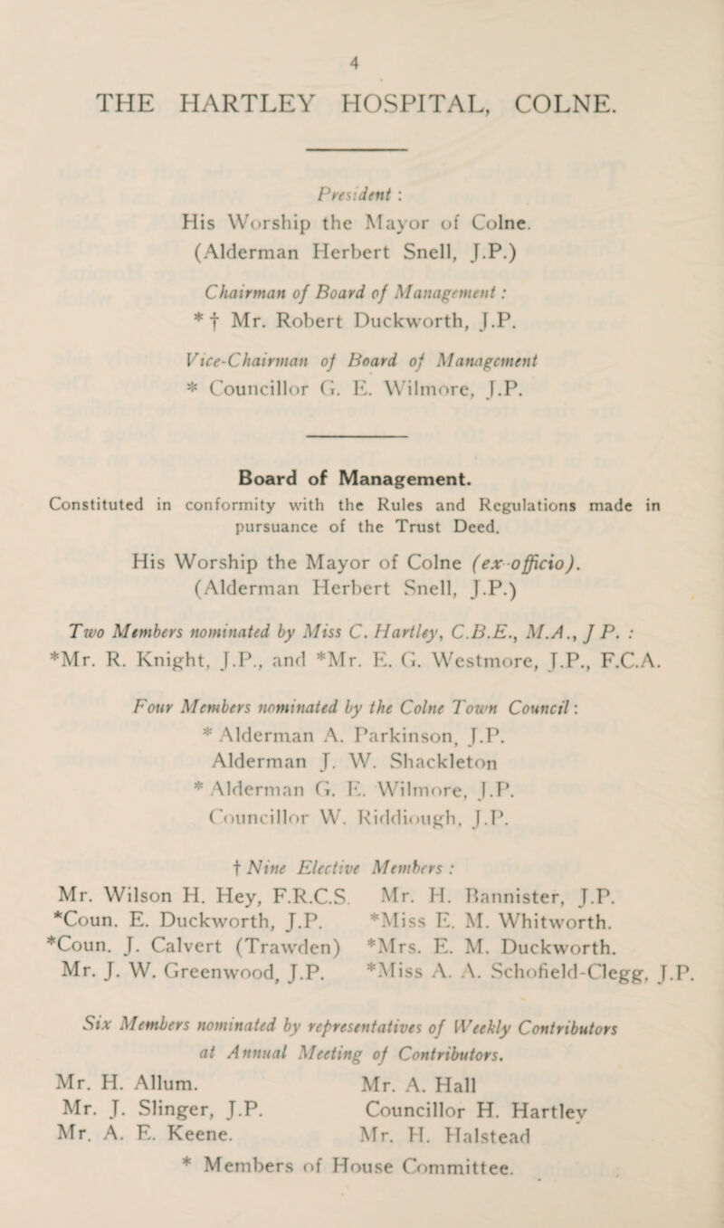 THE HARTLEY HOSPITAL, COLNE. President : His Worship the Mayor of Colne. (Alderman Herbert Snell, J.P.) Chairman of Board of Management: * t Hr. Robert Duckworth, J.P. Vice-Chairman of Board of Management * Councillor G. E. Wilmore, J.P. Board of Management. Constituted in conformity with the Rules and Regulations made in pursuance of the Trust Deed. His Worship the Mayor of Colne (ex officio). (Alderman Herbert .Snell, J.P.) Two Members nominated by Miss C. Hartley, C.B.E., M.A.} ] P. : *Mr. R. Knight, J.P., and *Mr. E. G. Westmore, J.P., F.C.A. Four Members nominated by the Colne Town Council'. * Alderman A. Parkinson, J.P. Alderman J. W. Shackleton * Alderman G. E. Wilmore, J.P. Councillor W. Riddiough, J.P. t Nine Elective Members : Mr. Wilson H. Hey, F.R.C.S. Mr. H. Bannister, J.P. *Coun. E. Duckworth, J.P. *Miss E. M. Whitworth. *Coun. J. Calvert (Trawden) *Mrs. E. M. Duckworth. Mr. J. W. Greenwood, J.P. *Miss A. A. Schofield-Clegg, J.P. Six Members nominated by representatives of Weekly Contributors at Annual Meeting of Contributors. Mr. H. Allum. Mr. A. Hall Mr. J. Slinger, J.P. Councillor H. Hartley Mr. A. E. Keene. Mr. H. Halstead * Members of House Committee.