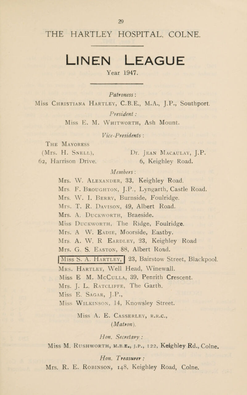 THE HARTLEY HOSPITAL, COLNE. Linen Year 1947. Patroness: Miss Christiana Hartley, C.B.E., M.A., J.P., Southport. President: M iss E. M. Whitworth, Ash Mount. Vice-Presidents : The Mayoress (Mrs. H. Snell), 62, Harrison Drive. Dr. Jean Macaulay, J.P. 6, Keighley Road. Members : Mrs. W. Alexander, 33, Keighley Road. Mrs F. Broughton, J.P., Lyngarth, Castle Road. Mrs. W. I. Berry, Burnside, Foulridge. Mrs. T. R. Davison, 49, Albert Road. Mrs. A. Duckworth, Braeside. Miss Duckworth, The Ridge, Foulridge. Mrs. A W. Eadie, Moorside, Eastby. Mrs. A. W. R Eardley, 23, Keighley Road Mrs. G. S. Easton, 88, Albert Road. Miss S. A. Hartley, 23, Bairstow Street, Blackpool. Mrs. Hartley, Well Head, Winewall. Miss E M. McCulla, 39, Penrith Crescent. Mrs. J. L. Ratcliffe, The Garth. Miss E. Sagar, J.P., M iss Wilkinson, 14, Knowsley Street. Miss A. E. Casserley, r.r.c., (Matron). Hon. Secretary : Miss M. Rijshworth, m.b.e., j.p., 122, Keighley Rd., Colne. Hon. Treasurer : Mrs. R. E. Robinson, 148, Keighley Road, Colne.