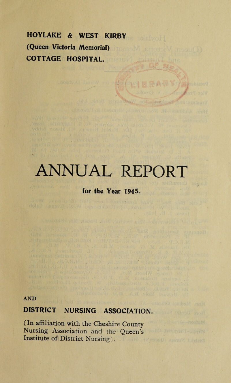 HOYLAKE & WEST KIRBY (Queen Victoria Memorial) COTTAGE HOSPITAL. ¥ ANNUAL REPORT for the Year 1945. AND DISTRICT NURSING ASSOCIATION. (In affiliation with the Cheshire County Nursing Association and the Queen’s Institute of District Nursing).