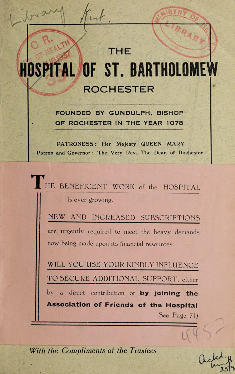 FOUNDED BY GUNDULPH, BISHOP OF ROCHESTER IN THE YEAR 1078 PATRONESS: Her Majesty QUEEN MARY Patron and Governor: The Very Rev. The Dean of Rochester The beneficent work of the hospital is ever growing. NEW AND INCREASED SUBSCRIPTIONS are urgently required to meet the heavy demands now being made upon its financial resources. WILL YOU USE YOUR KINDLY INFLUENCE TO SECURE ADDITIONAL SUPPORT, either by a sdirect contribution or by joining' the Association of Friends of the Hospital See Page 74)