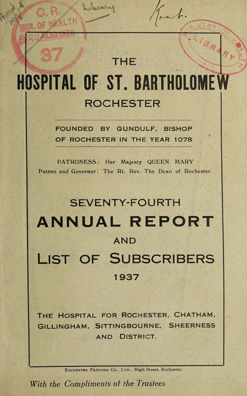 wM C. R, y ..ti HI? A 1 f \ A THE HOSPITAL OF ST. BARTHOLOME ROCHESTER FOUNDED BY GUNDULF, BISHOP OF ROCHESTER IN THE YEAR 1078 PATRONESS: Her Majesty QUEEN MARY Patron and Governor: The Rt. Rev. The Dean of Rochester SEVENTY-FOU RTH ANNUAL REPORT AND List of Subscribers 1937 THE HOSPITAL FOR ROCHESTER, CHATHAM, Gillingham, Sittingbourne, Sheerness and District, Rochester Printing Co., Ltd., Hig-h Street, Rochester. With the Compliments of the Trustees