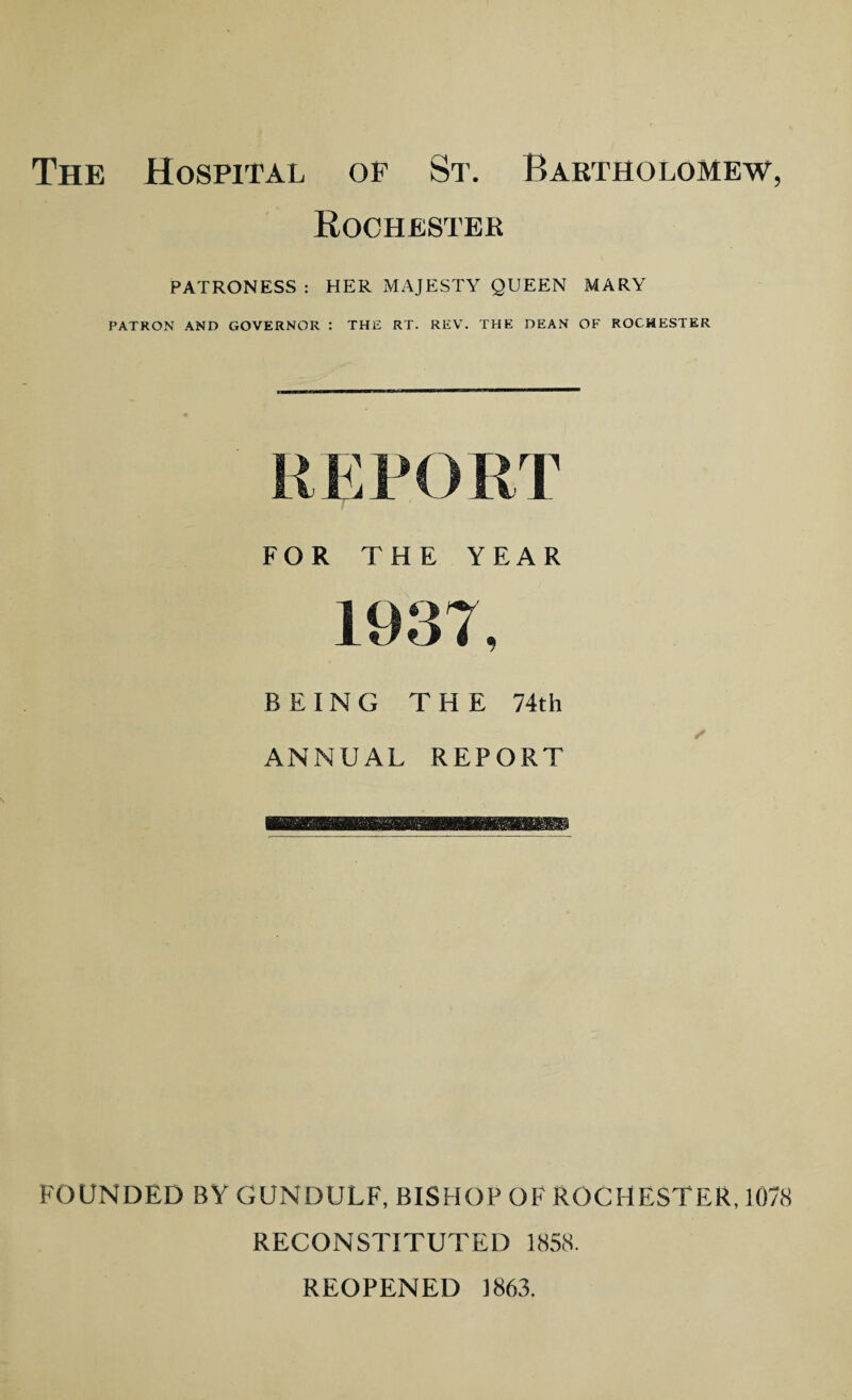 The Hospital of St. Bartholomew, Rochester PATRONESS : HER MAJESTY QUEEN MARY PATRON AND GOVERNOR : THE RT. REV. THE DEAN OF ROCHESTER FOR THE YEAR 1937, BEING THE 74th ANNUAL REPORT FOUNDED BY GUNDULF, BISHOP OF ROCHESTER, 1078 RECONSTITUTED 1858. REOPENED 1863.