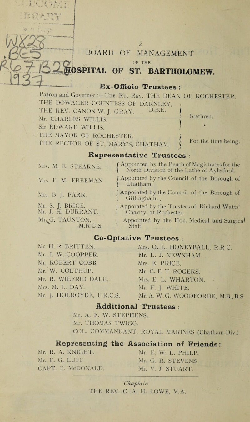 j Y r Jx I 130ARD OF MANAGEMENT OF THE OSPITAL OF ST. BARTHOLOMEW. V\ Ex-Officio Trustees : Patron and Governor :—The Rt. Rev. THE DEAN OF ROCHESTER. THE DOWAGER COUNTESS OF DARNLEY, THE REV. CANON W. J. GRAY. D-B.E. Mr. CHARLES WILLIS. Sir EDWARD WILLIS. THE MAYOR OF ROCHESTER. THE RECTOR OF ST, MARY’S, CHATHAM. j l or the time being. Representative Trustees : Brethren. Mrs. M. E. STEARNE. Mrs. F. M. FREEMAN Mrs. B J. PARR. Mr. S. J. BRICE. Mr. J. H. DURR ANT. Mr. G. TAUNTON, M.R.C.S. f Appointed by the Bench of Magistrates for the ( North Division of the Lathe of Aylesford. f Appointed by the Council of the Borough of ( Chatham. f Appointed by the Council of the Borough of { Gillingham. j Appointed by the Trustees of Richard Watts’ I Charity, at Rochester. i Appointed by the Hon. Medical and Surgical I Staff Go-Optative Trustees : Mr. H. R. BRITTEN. Mrs. O. L. HONEYBALE, R.R C. Mr. J. W. COOPPER. Mr. L. J. NEWNHAM. Mr. ROBERT COBB. Mr. W. COLTHUP. Mr. R. WILFRID DALE. Mrs. E. PRICE. Mr. C. E. T. ROGERS. Mrs. E. L. WHARTON. Mrs. M. L. DAY. Mr. F. J. WHITE. Mr. J. HOLROYDE, F.R.C.S. Mr.A.W.G. WOODFORDE, M.B.,B.S Additional Trustees : Mr. A. F. W. STEPHENS. Mr. THOMAS TWIGG. COL. COMMANDAN 1, ROYAL MARINES (Chatham Div.) Representing the Association of Friends: Mr. R. A. KNIGHT. Mr. F. W. L. PHILP. Mr. F. G. LUFF Mr. G. R. STEVENS CAPT. E. McDonald. Mr. V. J. STUART. THE REV. Chaplain C. A. H. LOWE, M.A.