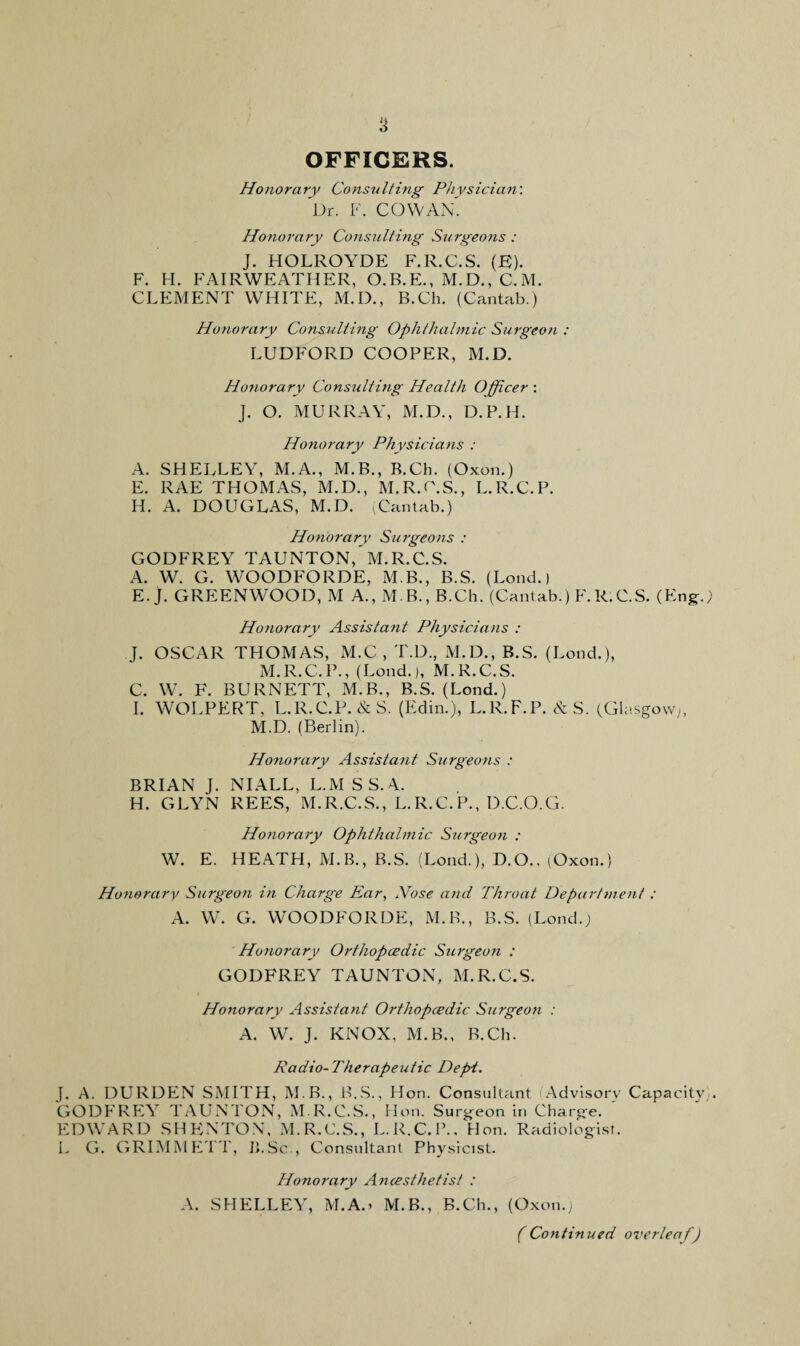 OFFICERS. Honorary Consulting Physician: Dr. F. COWAN. Honorary Consulting Surgeons : J. HOLROYDE F.R.C.S. (F). F. H. FAIRWEATHER, O.B.E., M.D., C.M. CLEMENT WHITE, M.D., B.Ch. (Cantab.) Honorary Consulting Ophthalmic Surgeon : LUDFORD COOPER, M.D. Honorary Consulting Health Officer : J. O. MURRAY, M.D., D.P.H. Honorary Physicians : A. SHELLEY, M.A., M.B., B.Ch. (Oxon.) E. RAE THOMAS, M.D., M.R.C.S., L.R.C.P. H. A. DOUGLAS, M.D. (Cantab.) Honorary Surgeons : GODFREY TAUNTON, M.R.C.S. A. W. G. WOODFORDE, M.B., B.S. (Loud.) E. J. GREENWOOD, M A., M.B., B.Ch. (Cantab.) F.R.C.S. (Eng-.; Honorary Assistant Physicians : J. OSCAR THOMAS, M.C , T.D., M.D., B.S. (Lond.), M.R.C.P., (Lond.), M.R.C.S. C. W. F. BURNETT, M.B., B.S. (Lond.) I. WOLPERT, L.R.C.P. & S. (Edin.), L.R.F.P. & S. (Glasgow), M.D. (Berlin). Honorary Assistant Surgeons : BRIAN J. NIALL, L.M S S. A. H. GLYN REES, M.R.C.S., L.R.C.P., D.C.O.G. Honorary Ophthalmic Surgeon : W. E. HEATH, M.B., B.S. (Lond.), D.O., (Oxon.) Honorary Surgeon in Charge Ear, Nose and Throat Depart men! : A. W. G. WOODFORDE, M.B., B.S. (Lond.) Honorary Orthopcedic Surgeon : GODFREY TAUNTON, M.R.C.S. Honorary Assistant Orthopcedic Surgeon : A. W. J. KNOX, M.B., B.Ch. Radio-Therapeutic Dept. J. A. DURDEN SMITH, M.B., B.S., Hon. Consultant Advisory Capacity . GODFREY TAUNTON, M.R.C.S., Hon. Surgeon in Charge. EDWARD SHENTON, M.R.C.S., L.R.C.P.. Hon. Radiologist. L G. GRIMMETT, ILSc., Consultant Physicist. Honorary Ancesthetist : A. SHELLEY, M.A.> M.B., B.Ch., (Oxon.) (Continued overleaf)