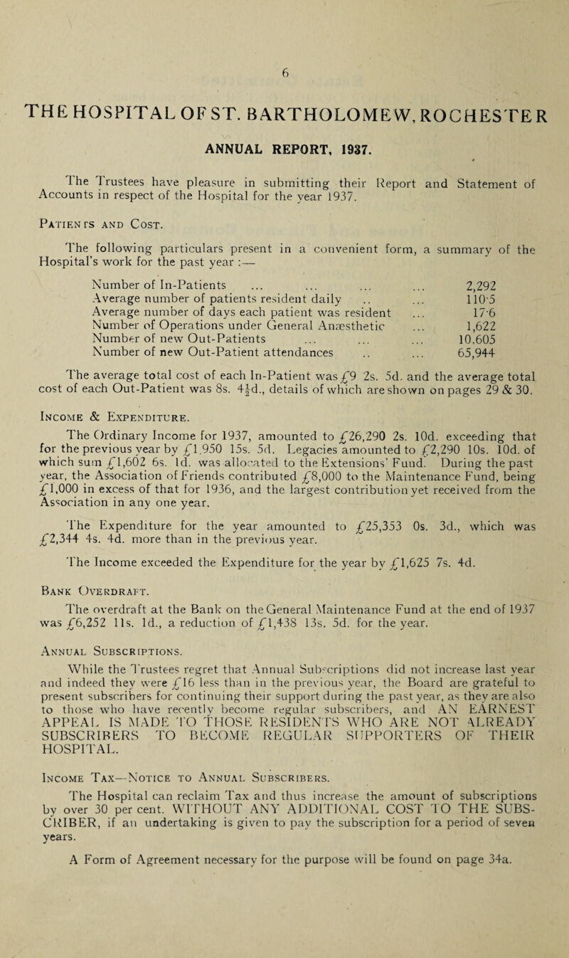 THE HOSPITAL OF ST. BARTHOLOMEW, ROCHESTE R V\ / ■ * ANNUAL REPORT, 1937. 1 he Trustees have pleasure in submitting their Report and Statement of Accounts in respect of the Hospital for the year 1937. Pa lien rs and Cost. The following particulars present in a convenient form, a summary of the Hospital’s work for the past year :— Number of In-Patients ... ... ... ... 2,292 Average number of patients resident daily .. ... 110 5 Average number of days each patient was resident ... 17 6 Number of Operations under General Anaesthetic ... 1,622 Number of new Out-Patients ... ... ... 10.605 Number of new Out-Patient attendances .. ... 65,944 The average total cost of each In-Patient was £9 2s. 5d. and the average total cost of each Out-Patient was 8s. 4|d., details of which are shown on pages 29&30. Income & Expenditure. The Ordinary Income for 1937, amounted to £26,290 2s. lOd. exceeding that for the previous year by £1.950 15s. 5d. Legacies amounted to £2,290 10s. lOd. of which sum £1,602 6s. Id. was allocated to the Extensions’ Fund. During the past year, the Association of Friends contributed £8,000 to the Maintenance Fund, being £1,000 in excess of that for 1936, and the largest contribution yet received from the Association in any one year. 1 he Expenditure for the year amounted to £25,353 0s. 3d., which was £2,344 4s. 4d. more than in the previous year. The Income exceeded the Expenditure for the year by £1,625 7s. 4d. Bank Overdraft. The overdraft at the Bank on the General Maintenance Fund at the end of 1937 was £6,252 11s. Id., a reduction of £1,438 13s. 5d. for the year. Annual Subscriptions. While the Trustees regret that Annual Subscriptions did not increase last year and indeed they were £16 less than in the previous year, the Board are grateful to present subscribers for continuing their support during the past year, as they are also to those who have recentlv become regular subscribers, and AN EARNEST APPEAL IS MADE 'TO THOSE RESIDENTS WHO ARE NOT ALREADY SUBSCRIBERS TO BECOME REGULAR SUPPORTERS OF THEIR HOSPITAL. Income Tax—Notice to Annual Subscribers. The Hospital can reclaim 'Tax and thus increase the amount of subscriptions by over 30 per cent. WITHOUT ANY ADDITIONAL COST TO THE SUBS¬ CRIBER, if an undertaking is given to pay the subscription for a period of seven years. A Form of Agreement necessary for the purpose will be found on page 34a.