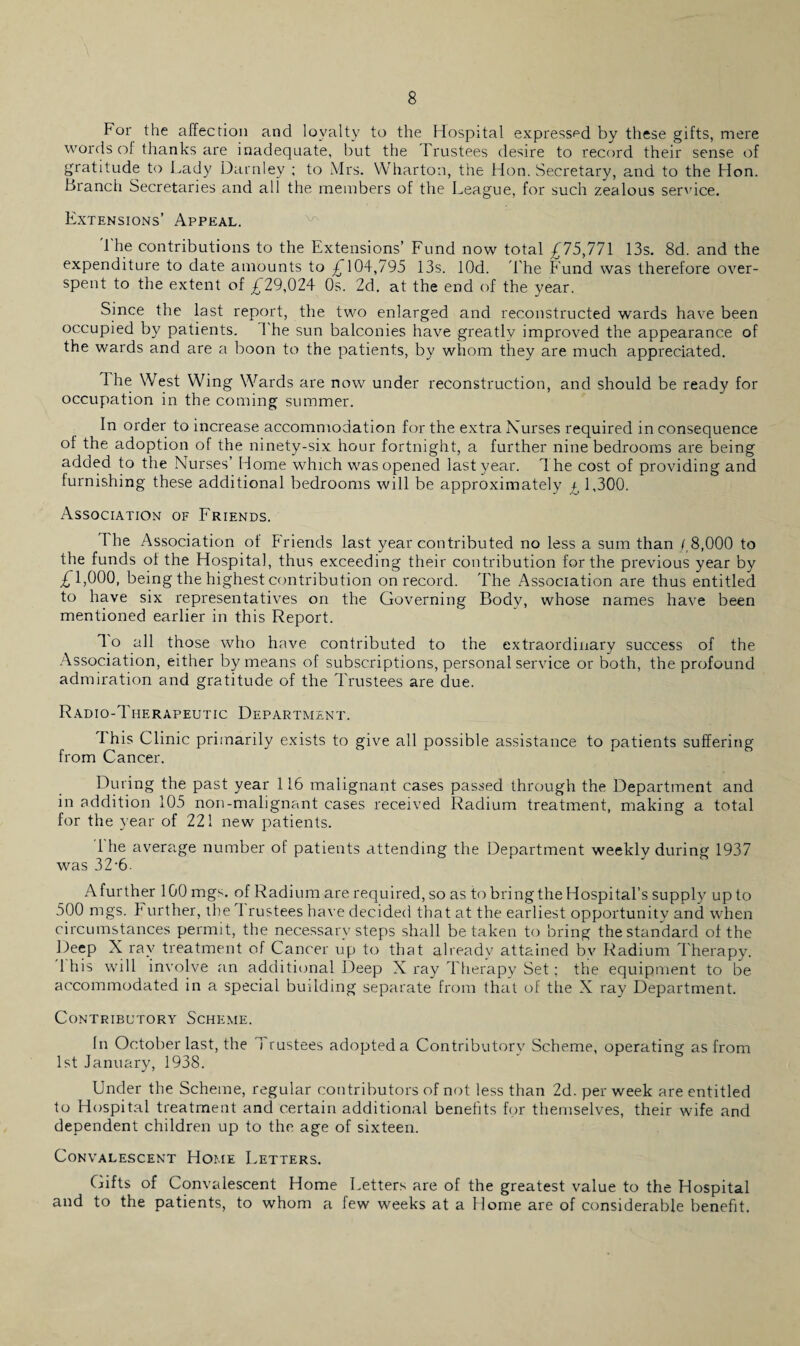 For the affection and loyalty to the Hospital expressed by these gifts, mere words of thanks are inadequate, but the Trustees desire to record their sense of gratitude to Lady Darnley ; to Mrs. Wharton, the Hon. Secretary, and to the Hon. Branch Secretaries and all the members of the League, for such zealous service. Extensions’ Appeal. 1 he contributions to the Extensions’ Fund now total £75,771 13s. 8d. and the expenditure to date amounts to £104,795 13s. lOd. The Fund was therefore over¬ spent to the extent of £29,024 Os. 2d. at the end of the year. Since the last report, the two enlarged and reconstructed wards have been occupied by patients. 1 he sun balconies have greatly improved the appearance of the wards and are a boon to the patients, by whom they are much appreciated. 1 he West Wing Wards are now under reconstruction, and should be ready for occupation in the coming summer. In order to increase accommodation for the extra Nurses required in consequence ol the adoption of the ninety-six hour fortnight, a further nine bedrooms are being added to the Nurses’ Home which was opened last year. The cost of providing and furnishing these additional bedrooms will be approximately ^ 1,300. Association of Friends. The Association of Friends last year contributed no less a sum than /,8,000 to the funds of the Hospital, thus exceeding their contribution for the previous year by £1,000, being the highest contribu tion on record. The Association are thus entitled to have six representatives on the Governing Body, whose names have been mentioned earlier in this Report. To all those who have contributed to the extraordinary success of the Association, either by means of subscriptions, personal service or both, the profound admiration and gratitude of the Trustees are due. Radio-Therapeutic Department. I his Clinic primarily exists to give all possible assistance to patients suffering from Cancer. During the past year 116 malignant cases passed through the Department and in addition 105 non-malignant cases received Radium treatment, making a total for the year of 221 new patients. 1 he average number of patients attending the Department weekly during 1937 was 32-6. A further 100 mgs. of Radium are required, so as to bring the Hospital’s supply up to 500 mgs. T urther, the I rustees have decided that at the earliest opportunity and when circumstances permit, the necessary steps shall betaken to bring the standard of the Deep X ray treatment of Cancer up to that already attained bv Radium T herapy. 1 his will involve an additional Deep X ray Therapy Set; the equipment to be accommodated in a special budding separate from that of the X ray Department. Contributory Scheme. fn October last, the 1 rustees adopted a Contributorv Scheme, operating as from 1st January, 1938. Under the Scheme, regular contributors of not less than 2d. per week are entitled to Hospital treatment and certain additional benefits for themselves, their wife and dependent children up to the age of sixteen. Convalescent Home Letters. Gifts of Convalescent Home Letters are of the greatest value to the Hospital and to the patients, to whom a few weeks at a Home are of considerable benefit.