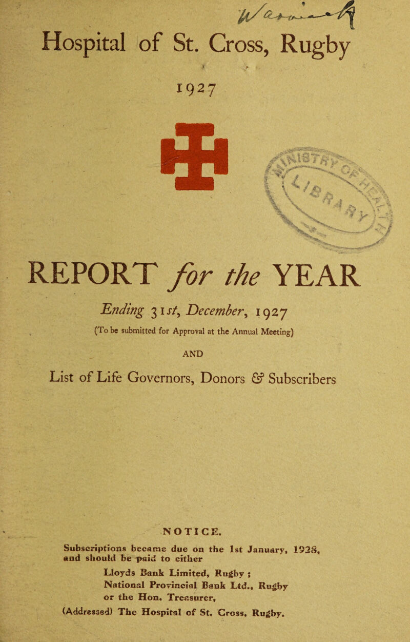 Hospital of St. Cross, Rugby 1927 REPORT for the YEAR Ending 31J*/, December^ 1927 ^ (To be submitted for Approval at the Annual Meeting) AND List of Life Governors, Donors <2? Subscribers NOTICE. Subscriptions became due on the 1st January, 1928, and should be paid to cither Lloyds Bank Limited, Rugby ; National Provincial Bank Ltd., Rugby or the Hon. Treasurer, (Addressed) The Hospital of St. Gross, Rugby.