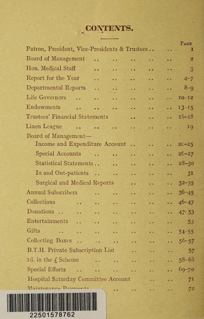 CONTENTS. -c * Patron, President, Vice-Presidents & Trustees Board of Management Hon. Medical Staff Report for the Year .. ..... Departmental Reports .. .: Life Governors Endowments Trustees’ Financial Statements Linen League Board of Management— Income and Expenditure Account .. Special Accounts Statistical Statements.. In and Out-patients ,. Surgical and Medical Reports Annual Subscribers Collections Donations .. Entertainments ATLO •• * » •• «• Collecting Boxes .. B.T.H. Private Subscription List id. in the £ Scheme Special Efforts Hospital Saturday Committee Account TVTjJinfATinrir'^k 11 ill ml 22501578762 Paoe 1 2 3 4-7 8-9 10-12 13-^5 y T- Q .A. vj“ 19 2C-25 26-27 28-30 31 32-35 36-45 46- 47 47- 53 53 54-55 56-57 57 58-68 69-70 71 72