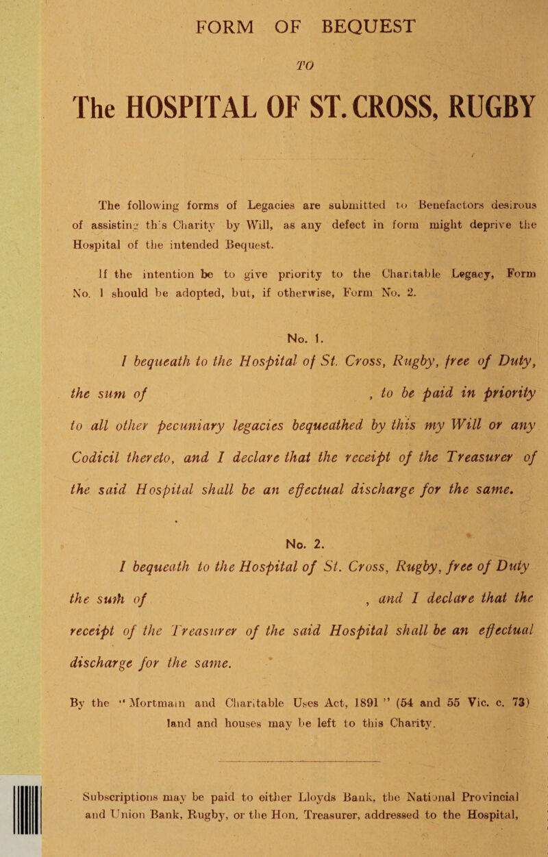 FORM OF BEQUEST TO The HOSPITAL OF ST. CROSS, RUGBY The following forms of Legacies are submitted to Benefactors desirous of assisting th's Cliarity by Will, as any defect in form might deprive tlie Hospital of the intended Bequest. If the intention be to give priority to the Charitable Legacy, Form No. 1 should be adopted, but, if otherwise. Form No. 2. No. 1. / bequeath to the Hospital of St. Cross, Rugby, free of Duty, the sum of , to be paid in priority to all other pecuniary legacies bequeathed by this my Will or any Codicil thereto, and I declare that the receipt of the Treasurer of the said Hospital shall he an effectual discharge for the same. No. 2. I bequeath to the Hospital of St. Cross, Rugby, free of Duty the swth of , and I declare that the receipt of the Treasurer of the said Hospital shall be an effectual discharge for the same. By the “ Mortmain and Cliardable Uses Act, 1891 ” (54 and 55 Vic. c. 73) land and houses may be left to this Charity. Subscriptions may be paid to either Lloyds Bank, the National Provincial and Union Bank, Rugby, or the Hon. Treasurer, addressed to the Hospital,