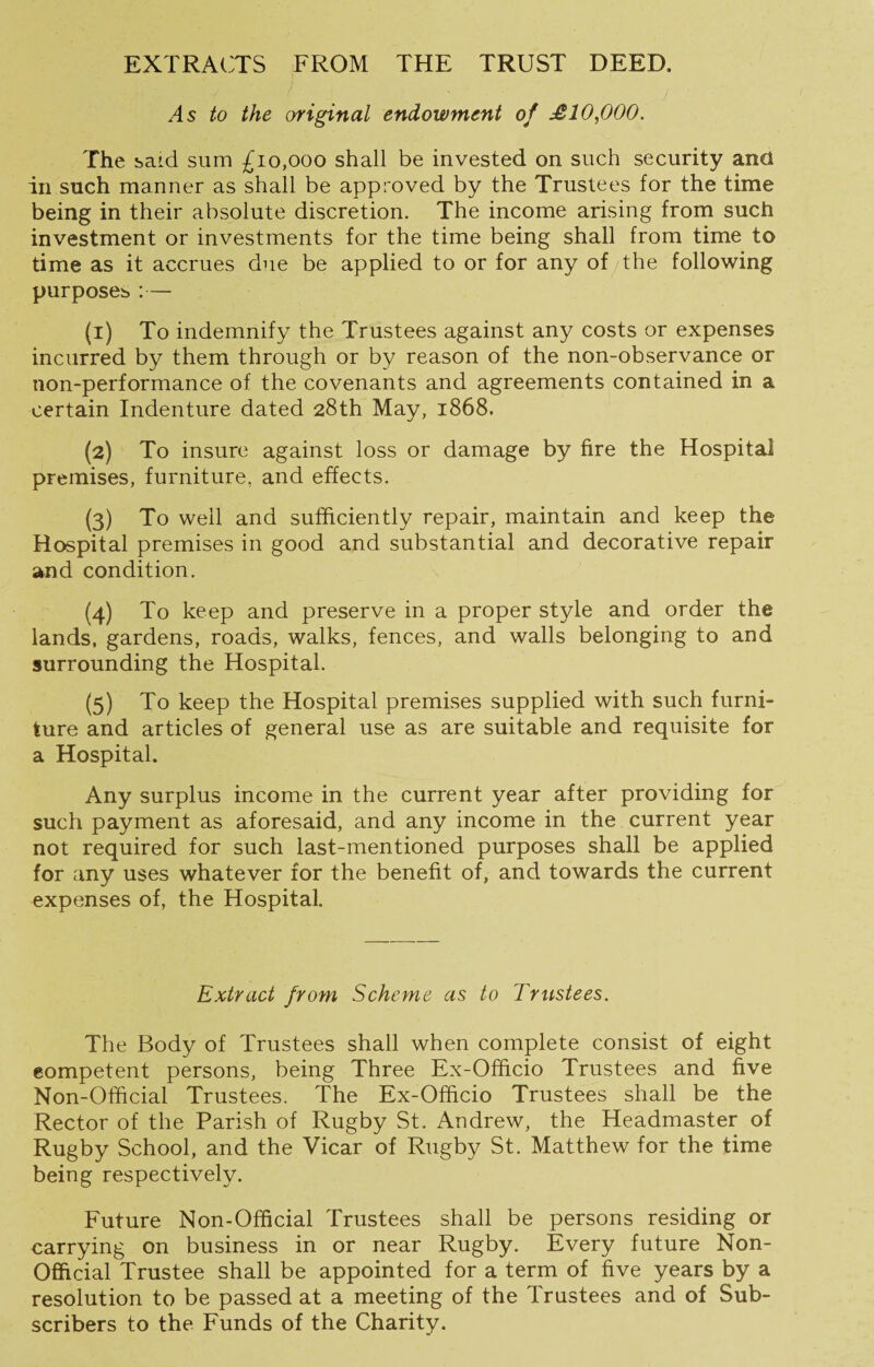 EXTRAirrS FROM THE TRUST DEED, As to the original endowment of £10,000. The baid sum £10,000 shall be invested on such security and in such manner as shall be approved by the Trustees for the time being in their absolute discretion. The income arising from such investment or investments for the time being shall from time to time as it accrues due be applied to or for any of the following purposes :— (1) To indemnify the Trustees against any costs or expenses incurred by them through or by reason of the non-observance or non-performance of the covenants and agreements contained in a certain Indenture dated 28th May, 1868. (2) To insure against loss or damage by fire the Hospital premises, furniture, and effects. (3) To well and sufficiently repair, maintain and keep the Hospital premises in good and substantial and decorative repair and condition. (4) To keep and preserve in a proper style and order the lands, gardens, roads, walks, fences, and walls belonging to and surrounding the Hospital. (5) To keep the Hospital premises supplied with such furni¬ ture and articles of general use as are suitable and requisite for a Hospital. Any surplus income in the current year after providing for such payment as aforesaid, and any income in the current year not required for such last-mentioned purposes shall be applied for any uses whatever for the benefit of, and towards the current expenses of, the Hospital. Extract from Scheme as to Trustees. The Body of Trustees shall when complete consist of eight eompetent persons, being Three Ex-Officio Trustees and five Non-Official Trustees. The Ex-Ofhcio Trustees shall be the Rector of the Parish of Rugby St. Andrew, the Headmaster of Rugby School, and the Vicar of Rugby St. Matthew for the time being respectively. Future Non-Official Trustees shall be persons residing or carrying on business in or near Rugby. Every future Non- Official Trustee shall be appointed for a term of five years by a resolution to be passed at a meeting of the Trustees and of Sub¬ scribers to the Funds of the Charity.