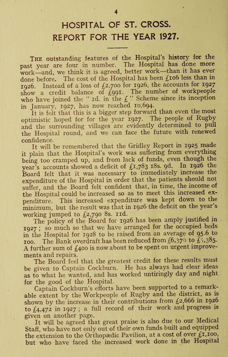 * HOSPITAL OF ST. CROSS. REPORT FOR THE YEAR 1927. The outstanding features of the Hospital’s history for the past year are four in number. The Hospital has done more work—and, we think it is agreed, better work—than it has ever done before. The cost of the Hospital has been £io6 less than in 1926. Instead of a loss of £2,700 for 1926, the accounts for 1927 show a credit balance of £991. The number of workpeople who have joined the  id. in the £ ” Scheme since its inception in January, 1927, has now reached 10,694. It is felt that this is a bigger step forward than even the most optimistic hoped for for the year 1927. The people of Rugby and the surrounding villages are evidently determined to pull the Hospital round, and we can face the future with renewed confidence. It will be remembered that the Gridley Report in 1925 made it plain that the Hospital’s work was suffering from everything being too cramped up, and from lack of funds, even though the year's accounts showed a deficit of £1,7^3 i^s. pd. In 1926 the Board felt that it was necessary to immediately increase the expenditure of the Hospital in order that the patients should not suffer, and the Board felt confident that, in time, the income of the Hospital could be increased so as to meet this increased ex¬ penditure. This increased expenditure was kept down to the minimum, but the result was that in 1926 the deficit on the year’s working jumped to £2,790 8s. iid. The policy of the Board for 1926 has been amply justified m 1927 ; so much so that we have arranged for the occupied beds in the Hospital for 1928 to be raised from an average of 95.6 to 100. The Bank overdraft has been reduced from £6,376 to £'),3S5- A further sum of £400 is now about to be spent on urgent improve¬ ments and repairs. The Board feel that the greatest credit for these results must be given to Captain Cockburn. He has always had clear ideas as to what he wanted, and has worked untiringly day and night for the good of the Hospital. Captain Cockburn’s efforts have been supported to a remark¬ able extent by the Workpeople of Rugby and the district, as is shown by the increase in their contributions from £2,666 in 1926 to £4,472 in 1927 ; a full record of their work and progress is given on another page. j- It will be agreed that great praise is also due to our Medical Staff, who have not only out of their own funds built and equipped the extension to the Orthopaedic Pavilion, at a cost of over £1,100, but who have faced the increased work done in the Hospital