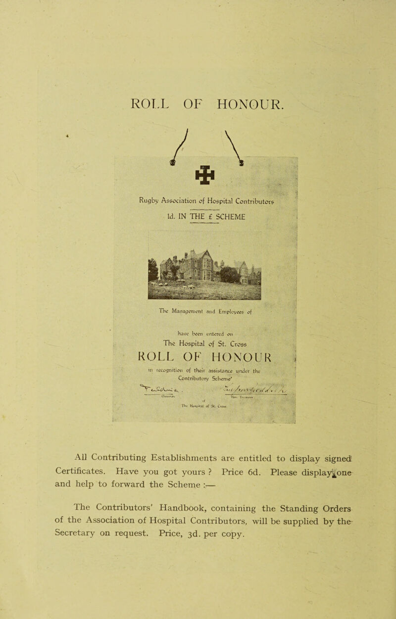 1 ROT.L OF HONOUR. 4 li TIw and '1 syi, haw b«en entered e>n , - ^ ^ ' The Hospital of St. Cross ROLL OF HONOUR. ' i . S'MiilHil® . SchemI'' ^ ;S;r ' K :?■; -f li Th< Ko«j>Ksf ^ St, Cr«*< ' ; ttk c s»#«« ^mm > '4 All Contributing Establishments are entitled to display signed' Certificates. Have you got yours ? Price 6d. Please displayj^one and help to forward the Scheme :— The Contributors’ Handbook, containing the Standing Orders of the Association of Hospital Contributors, will be supplied by the- Secretary on request. Price, 3d. per copy.