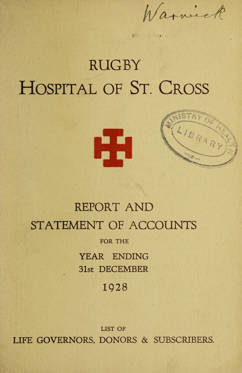h/t *—<?- * RUGBY Hospital of St. Cross REPORT AND STATEMENT OF ACCOUNTS FOR THE YEAR ENDING 31st DECEMBER 1928 LIST OF LIFE GOVERNORS, DONORS & SUBSCRIBERS.