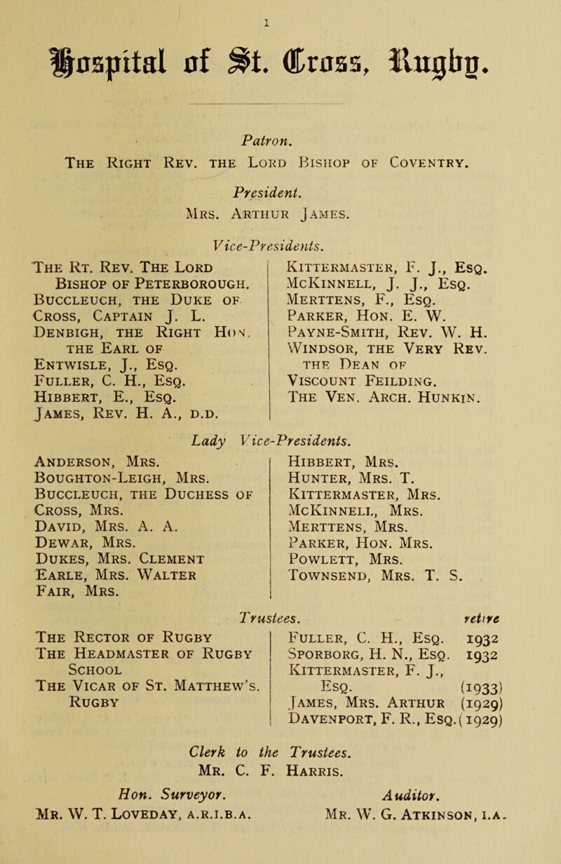 Bumbo. Hospital of Cross, Patron. The Right Rev. the Lord Bishop of Coventry. President. Mrs. Arthur James. Vice-1 The Rt. Rev. The Lord Bishop of Peterborough. Buccleuch, the Duke of Cross, Captain J. L. Denbigh, the Right Hon. the Earl of Entwisle, J., Esq. Fuller, C. H., Esq. Hibbert, E., Esq. James, Rev. H. A., d.d. Lady Vice Anderson, Mrs. Boughton-Leigh, Mrs. Buccleuch, the Duchess of Cross, Mrs. David, Mrs. A. A. Dewar, Mrs. Dukes, Mrs. Clement Earle, Mrs. Walter Fair, Mrs. Kittermaster, F. J., Esq. McKinnell, J. J., Esq. Merttens, F., Esq. Parker, Hon. E. W. Payne-Smith, Rev. W. H. Windsor, the Very Rev. the Dean of Viscount Feilding. The Ven. Arch. Hunkin. -Presidents. Hibbert, Mrs. Hunter, Mrs. T. Kittermaster, Mrs. McKinnell, Mrs. Merttens, Mrs. Parker, Hon. Mrs. Powlett, Mrs. Townsend, Mrs. T. S. 1 rustees. retire The Rector of Rugby The Headmaster of Rugby School The Vicar of St. Matthew's. Rugby Fuller, C. H., Esq. 1932 Sporborg, H. N., Esq. 1932 Kittermaster, F. J., Esq. (1933) James, Mrs. Arthur (1929) Davenport, F. R., Esq.( 1929) Clerk to the Trustees. Mr. C. F. Harris. Hon. Surveyor. Auditor. Mr. W. T. Loved ay, a.r.i.b.a. Mr. W. G. Atkinson, i.a.